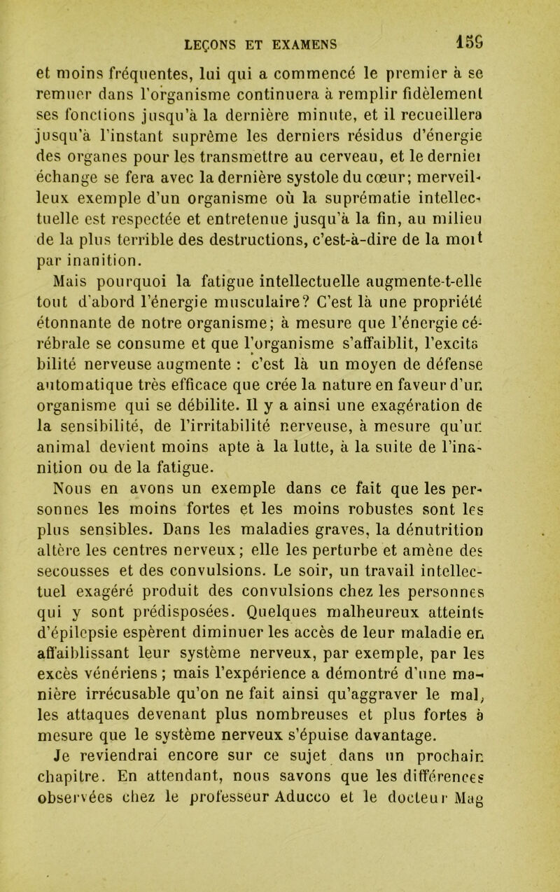 15G et moins fréquentes, lui qui a commencé le premier à se remuer dans l’organisme continuera à remplir fidèlement ses fonctions jusqu’à la dernière minute, et il recueillera jusqu’à l’instant suprême les derniers résidus d’énergie des organes pour les transmettre au cerveau, et lederniei échange se fera avec la dernière systole du cœur; merveil- leux exemple d’un organisme où la suprématie intellec- tuelle est respectée et entretenue jusqu’à la fin, au milieu de la plus terrible des destructions, c’est-à-dire de la moit par inanition. Mais pourquoi la fatigue intellectuelle augmente-t-elle tout d'abord l’énergie musculaire? C’est là une propriété étonnante de notre organisme; à mesure que l’énergie cé- rébrale se consume et que Torganisme s’atfaiblit, l’excita bilité nerveuse augmente : c’est là un moyen de défense automatique très efficace que crée la nature en faveur d’un organisme qui se débilite. 11 y a ainsi une exagération de la sensibilité, de l’irritabilité nerveuse, à mesure qu’ur. animal devient moins apte à la lutte, à la suite de l’ina- nition ou de la fatigue. Nous en avons un exemple dans ce fait que les per- sonnes les moins fortes et les moins robustes sont les plus sensibles. Dans les maladies graves, la dénutrition altère les centres nerveux; elle les perturbe et amène des secousses et des convulsions. Le soir, un travail intellec- tuel exagéré produit des convulsions chez les personnes qui y sont prédisposées. Quelques malheureux atteints d’épilepsie espèrent diminuer les accès de leur maladie en affaiblissant leur système nerveux, par exemple, par les excès vénériens ; mais l’expérience a démontré d’une ma- nière irrécusable qu’on ne fait ainsi qu’aggraver le mal, les attaques devenant plus nombreuses et plus fortes à mesure que le système nerveux s’épuise davantage. Je reviendrai encore sur ce sujet dans un prochain chapitre. En attendant, nous savons que les différences obsei'vées chez le professeur Aducco et le docteur Mag