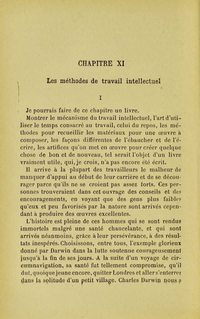 Les méthodes de travail intellectuel , Je pourrais faire de ce chapitre un livre. Montrer le mécanisme du travail intellectuel, l’art d’uti- liser le temps consacré au travail, celui du repos, les mé- thodes pour recueillir les matériaux pour une œuvre à composer, les façons différentes de l’ébaucher et de l’é- crire, les artifices qu’on met en œuvre pour créer quelque chose de bon et de nouveau, tel serait l’objet d’un livre vraiment utile, qui, je crois, n’a pas encore été écrit. Il arrive à la plupart des travailleurs le malheur de manquer d’appui au début de leur carrière et de se décou- rager parce qu’ils ne se croient pas assez torts. Ces per- sonnes trouveraient dans cet ouvrage des conseils et des encouragements, en voyant que des gens plus faibles qu’eux et peu favorisés par la nature sont arrivés cepen- dant à produire des œuvres excellentes. L’histoire est pleine de ces hommes qui se sont rendus immortels malgré une santé chancelante, et qui sont arrivés néanmoins, grâce à leur persévérance, à des résul- tats inespérés. Choisissons, entre tous, l’exemple glorieux donné par Darwin dans la lutte soutenue courageusement jusqu’à la fin de ses jours. A la suite d’un voyage de cir- cumnavigation, sa santé fut tellement compromise, qu’il dut, quoique jeune encore, quitter Londres et aller s’enterrer 4ans l4 solitude d’un petit village. Charles Darwin nous y