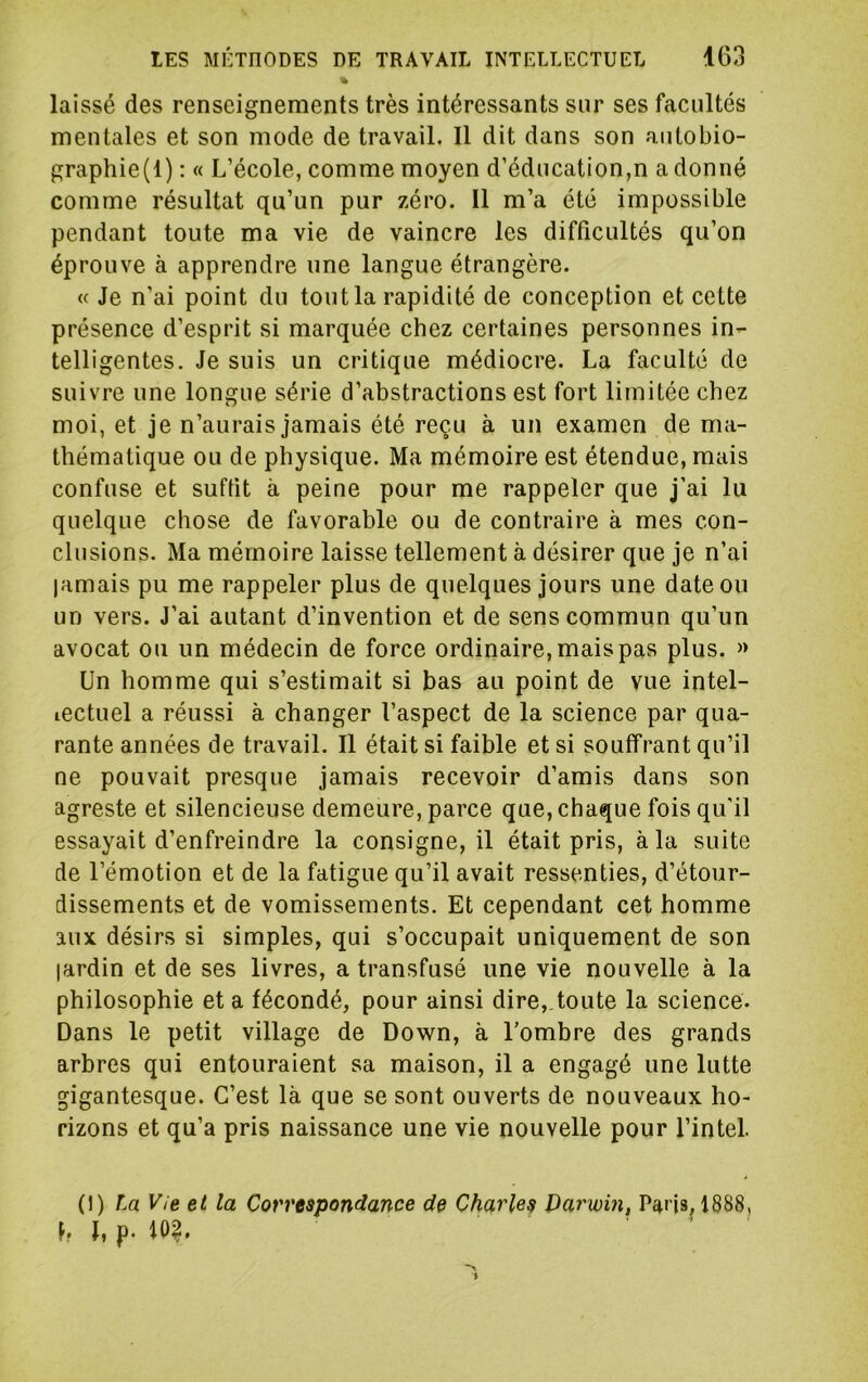 laissé des renseignements très intéressants sur ses facultés mentales et son mode de travail. 11 dit dans son autobio- graphie(l) : « L’école, comme moyen d’éducation,n a donné comme résultat qu’un pur zéro. Il m’a été impossible pendant toute ma vie de vaincre les difficultés qu’on éprouve à apprendre une langue étrangère. « Je n’ai point du tout la rapidité de conception et cette présence d’esprit si marquée chez certaines personnes in- telligentes. Je suis un critique médiocre. La faculté de suivre une longue série d’abstractions est fort limitée chez moi, et je n’aurais jamais été reçu à un examen de ma- thématique ou de physique. Ma mémoire est étendue, mais confuse et suffit à peine pour me rappeler que j’ai lu quelque chose de favorable ou de contraire à mes con- clusions. Ma mémoire laisse tellement à désirer que je n’ai jamais pu me rappeler plus de quelques jours une date ou un vers. J’ai autant d’invention et de sens commun qu’un avocat ou un médecin de force ordinaire, mais pas plus. » Un homme qui s’estimait si bas au point de vue intel- lectuel a réussi à changer l’aspect de la science par qua- rante années de travail. Il était si faible et si souffrant qu’il ne pouvait presque jamais recevoir d’amis dans son agreste et silencieuse demeure, parce que, chaque fois qu'il essayait d’enfreindre la consigne, il était pris, à la suite de l’émotion et de la fatigue qu’il avait ressenties, d’étour- dissements et de vomissements. Et cependant cet homme aux désirs si simples, qui s’occupait uniquement de son jardin et de ses livres, a transfusé une vie nouvelle à la philosophie et a fécondé, pour ainsi dire,.toute la science. Dans le petit village de Down, à Tombre des grands arbres qui entouraient sa maison, il a engagé une lutte gigantesque. C’est là que se sont ouverts de nouveaux ho- rizons et qu’a pris naissance une vie nouvelle pour l’intel. (1) La V/e et la Correspondance de Charles Darwin, Paris, 1888, h h p. 102.