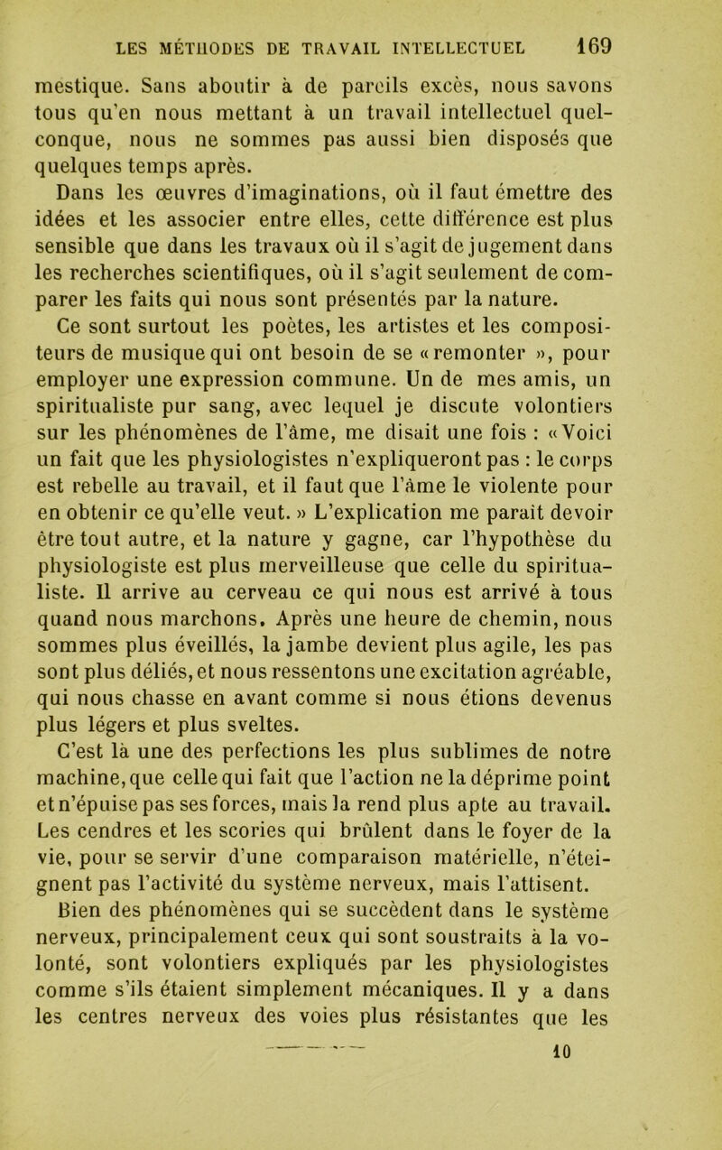 mestique. Sans aboutir à de pareils excès, nous savons tous qu’en nous mettant à un travail intellectuel quel- conque, nous ne sommes pas aussi bien disposés que quelques temps après. Dans les œuvres d’imaginations, où il faut émettre des idées et les associer entre elles, cette différence est plus sensible que dans les travaux où il s’agit de jugement dans les recherches scientifiques, où il s’agit seulement de com- parer les faits qui nous sont présentés par la nature. Ce sont surtout les poètes, les artistes et les composi- teurs de musique qui ont besoin de se «remonter », pour employer une expression commune. Un de mes amis, un spiritualiste pur sang, avec lequel je discute volontiers sur les phénomènes de l’àme, me disait une fois : «Voici un fait que les physiologistes n’expliqueront pas : le corps est rebelle au travail, et il faut que l’àme le violente pour en obtenir ce qu’elle veut. » L’explication me parait devoir être tout autre, et la nature y gagne, car l’hypothèse du physiologiste est plus merveilleuse que celle du spiritua- liste. 11 arrive au cerveau ce qui nous est arrivé à tous quand nous marchons. Après une heure de chemin, nous sommes plus éveillés, la jambe devient plus agile, les pas sont plus déliés, et nous ressentons une excitation agréable, qui nous chasse en avant comme si nous étions devenus plus légers et plus sveltes. C’est là une des perfections les plus sublimes de notre machine, que celle qui fait que l’action ne la déprime point et n’épuise pas ses forces, mais la rend plus apte au travail. Les cendres et les scories qui brûlent dans le foyer de la vie, pour se servir d’une comparaison matérielle, n’étei- gnent pas l’activité du système nerveux, mais l’attisent. Bien des phénomènes qui se succèdent dans le système nerveux, principalement ceux qui sont soustraits à la vo- lonté, sont volontiers expliqués par les physiologistes comme s’ils étaient simplement mécaniques. 11 y a dans les centres nerveux des voies plus résistantes que les 10
