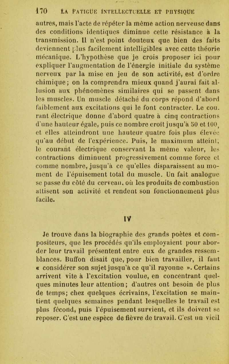 autres, mais l’acte de répéter la même action nerveuse dans des conditions identiques diminue cette résistance à la transmission. Il n’est point douteux que bien des faits deviennent plus facilement intelligibles avec cette théorie mécanique. L’hypothèse que je crois proposer ici pour expliquer l’augmentation de l’énergie initiale du système nerveux par la mise en jeu de son activité, est d’ordre chimique; on la comprendra mieux quand j’aurai fait al- lusion aux phénomènes similaires qui se passent dans les muscles. Un muscle détaché du corps répond d’abord faiblement aux excitations qui le font contracter. Le cou. rant électrique donne d’abord quatre à cinq contractions d'une hauteur égale, puis ce nombre croît jusqu’à 50 et 100^ et elles atteindront une hauteur quatre fois plus élevée qu’au début de l’expérience. Puis, le maximum atteint, le courant électrique conservant la même valeur, les contractions diminuent progressivement comme force et comme nombre, jusqu’à ce qu’elles disparaissent au mo- ment de l’épuisement total du muscle. Un fait analogue se passe du côté du cerveau, où les produits de combustion attisent son activité et rendent son fonctionnement plus facile. IV Je trouve dans la biographie des grands poètes et com- positeurs, que les procédés qu’ils employaient pour abor- der leur travail présentent entre eux de grandes ressem- blances. Bulfon disait que, pour bien travailler, il faut « considérer son sujet jusqu’à ce qu’il rayonne ». Certains arrivent vite à l’excitation voulue, en concentrant quel- ques minutes leur attention; d’autres ont besoin de plus de temps; chez quelques écrivains, l’excitation se main- tient quelques semaines pendant lesquelles le travail est plus fécond, puis l’épuisement survient, et ils doivent se reposer. C’est une espèce de fièvre de travail. C’est un vieil