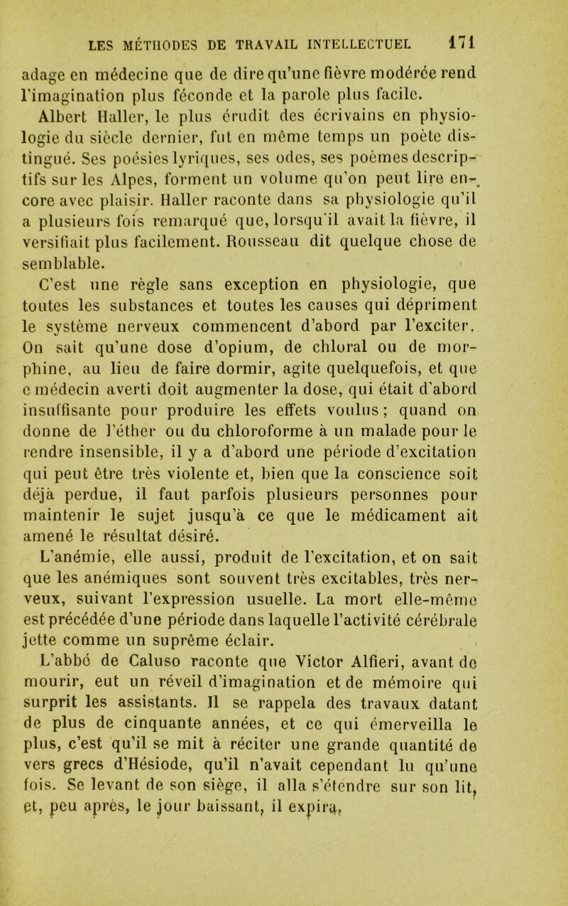 adage en médecine que de dire qu’une fièvre modérée rend l’imagination plus féconde et la parole plus facile. Albert Haller, le plus érudit des écrivains en physio- logie du siècle dernier, fut en môme temps un poète dis- tingué. Ses poésies lyriques, ses odes, ses poèmes descrip- tifs sur les Alpes, forment un volume qu’on peut lire en-, core avec plaisir. Haller raconte dans sa physiologie qu’il a plusieurs fois remarqué que, lorsqu'il avait la fièvre, il versifiait plus facilement. Rousseau dit quelque chose de semblable. C’est une règle sans exception en physiologie, que toutes les substances et toutes les causes qui dépriment le système nerveux commencent d’abord par l’exciter. On sait qu’une dose d’opium, de chloral ou de mor- phine, au lieu de faire dormir, agite quelquefois, et que c médecin averti doit augmenter la dose, qui était d’abord insuffisante pour produire les effets voulus; quand on donne de l’éther ou du chloroforme à un malade pour le rendre insensible, il y a d’abord une période d’excitation qui peut être très violente et, bien que la conscience soit déjà perdue, il faut parfois plusieurs personnes pour maintenir le sujet jusqu’à ce que le médicament ait amené le résultat désiré. L’anémie, elle aussi, produit de l’excitation, et on sait que les anémiques sont souvent très excitables, très ner- veux, suivant l’expression usuelle. La mort elle-même est précédée d’une période dans laquelle l’activité cérébrale jette comme un suprême éclair. L’abbc de Caluso raconte que Victor Alfieri, avant de mourir, eut un réveil d’imagination et de mémoire qui surprit les assistants. Il se rappela des travaux datant de plus de cinquante années, et ce qui émerveilla le plus, c’est qu’il se mit à réciter une grande quantité de vers grecs d’Hésiode, qu’il n’avait cependant lu qu’une fois. Se levant de son siège, il alla s’étendre sur son lit, et, peu apres, le jour baissant, il expiru.