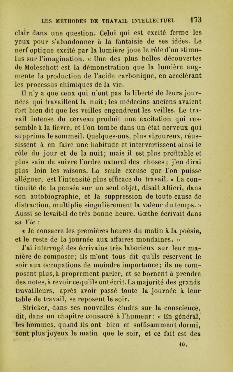 clair dans une question. Celui qui est excité ferme les yeux pour s’abandonner à la fantaisie de ses idées. Le nerf optique excité par la lumière joue le rôle d’un stimu- lus sur l’imagination. « Une des plus belles découvertes de Moleschott est la démonstration que la lumière aug- mente la production de l’acide carbonique, en accélérant les processus chimiques de la vie. Il n’y a que ceux qui n’ont pas la liberté de leurs jour- nées qui travaillent la nuit; les médecins anciens avaient fort bien dit que les veilles engendrent les veilles. Le tra- vail intense du cerveau produit une excitation qui res- semble à la fièvre, et l’on tombe dans un état nerveux qui supprime le sommeil. Quelques-uns, plus vigoureux, réus- sissent à en faire une habitude et intervertissent ainsi le rôle du jour et de la nuit; mais il est plus profitable et plus sain de suivre l’ordre naturel des choses; j’en dirai plus loin les raisons. La seule excuse que l’on puisse alléguer, est l’intensité plus efficace du travail. « La con- tinuité de la pensée sur un seul objet, disait Alfieri, dans son autobiographie, et la suppression de toute cause de distraction, multiplie singulièrement la valeur du temps. » Aussi se levait-il de très bonne heure. Goethe écrivait dans sa Vie : c Je consacre les premières heures du matin à la poésie, et le reste de la journée aux affaires mondaines. » J’ai interrogé des écrivains très laborieux sur leur ma- nière de composer; ils m’ont tous dit qu’ils réservent le soir aux occupations de moindre importance; ils ne com- posent plus, à proprement parler, et se bornent à prendre des notes, à revoir ce qu’ils ont écrit. La majorité des grands travailleurs, après avoir passé toute la journée à leur table de travail, se reposent le soir. Stricker, dans ses nouvelles études sur la conscience, dit, dans un chapitre consacré à l’humeur: « En général,' les hommes, quand ils ont bien et suffisamment dormi, sont plus joyeux le matin que le soir, et ce fait est des 10.