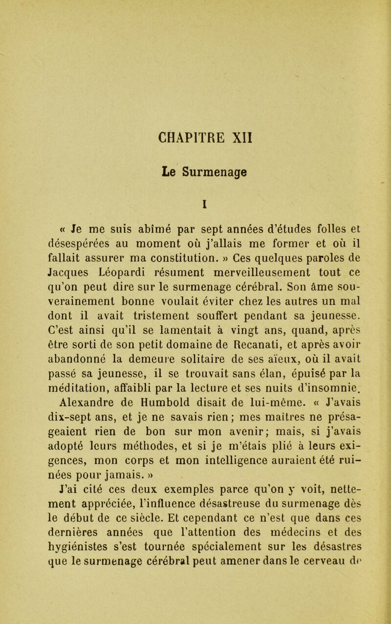 CHAPITRE XII Le Surmenage I « Je me suis abîmé par sept années d’études folles et désespérées au moment où j’allais me former et où il fallait assurer ma constitution. » Ces quelques paroles de Jacques Léopardi résument merveilleusement tout ce qu’on peut dire sur le surmenage cérébral. Son âme sou- verainement bonne voulait éviter chez les autres un mal dont il avait tristement souffert pendant sa jeunesse. C’est ainsi qu’il se lamentait à vingt ans, quand, après être sorti de son petit domaine de Recanati, et après avoir abandonné la demeure solitaire de ses aïeux, où il avait passé sa jeunesse, il se trouvait sans élan, épuisé par la méditation, affaibli par la lecture et ses nuits d’insomnie. Alexandre de Humbold disait de lui-même. « J’avais dix-sept ans, et je ne savais rien; mes maitres ne présa- geaient rien de bon sur mon avenir; mais, si j’avais adopté leurs méthodes, et si je m’étais plié à leurs exi- gences, mon corps et mon intelligence auraient été rui- nées pour jamais. » J’ai cité ces deux exemples parce qu’on y voit, nette- ment appréciée, l’influence désastreuse du surmenage dès le début de ce siècle. Et cependant ce n’est que dans ces dernières années que l’attention des médecins et des hygiénistes s’est tournée spécialement sur les désastres que le surmenage cérébral peut amener dans le cerveau do