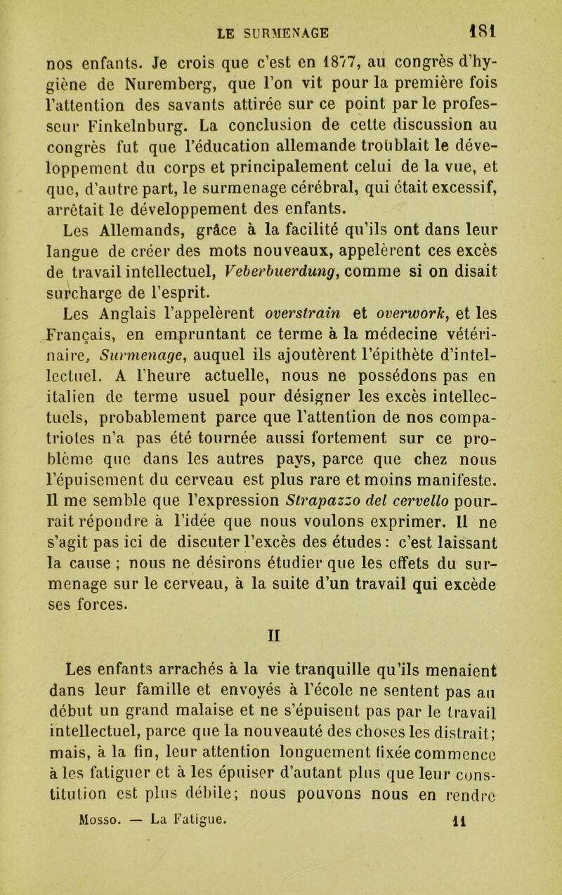 nos enfants. Je crois que c’est en 48/7, au congrès d’hy- giène de Nuremberg, que l’on vit pour la première fois l’attention des savants attirée sur ce point parle profes- seur Finkelnburg. La conclusion de cette discussion au congrès fut que l’éducation allemande troliblait le déve- loppement du corps et principalement celui de la vue, et que, d’autre part, le surmenage cérébral, qui était excessif, arrêtait le développement des enfants. Les Allemands, grâce à la facilité qu’ils ont dans leur langue de créer des mots nouveaux, appelèrent ces excès de travail intellectuel, Veherbuerdung, comme si on disait surcharge de l’esprit. Les Anglais l’appelèrent overstraîn et overwork, et les Français, en empruntant ce terme à la médecine vétéri- naire, Surmenage, auquel ils ajoutèrent l’épithète d’intel- lectuel. A l’heure actuelle, nous ne possédons pas en italien de terme usuel pour désigner les excès intellec- tuels, probablement parce que l’attention de nos compa- triotes n’a pas été tournée aussi fortement sur ce pro- blème que dans les autres pays, parce que chez nous l’épuisement du cerveau est plus rare et moins manifeste. 11 me semble que l’expression Strapazzo del cervello pour- rait répondre à l’idée que nous voulons exprimer. Il ne s’agit pas ici de discuter l’excès des études : c’est laissant la cause ; nous ne désirons étudier que les effets du sur- menage sur le cerveau, à la suite d’un travail qui excède ses forces. II Les enfants arrachés à la vie tranquille qu’ils menaient dans leur famille et envoyés à l’école ne sentent pas au début un grand malaise et ne s’épuisent pas par le travail intellectuel, parce que la nouveauté des choses les distrait; mais, à la fin, leur attention longuement fixée commence aies fatiguer et à les épuiser d’autant plus que leur cons- titution est plus dél)ile; nous pouvons nous en rendre Mosso. — La Fatigue. 11