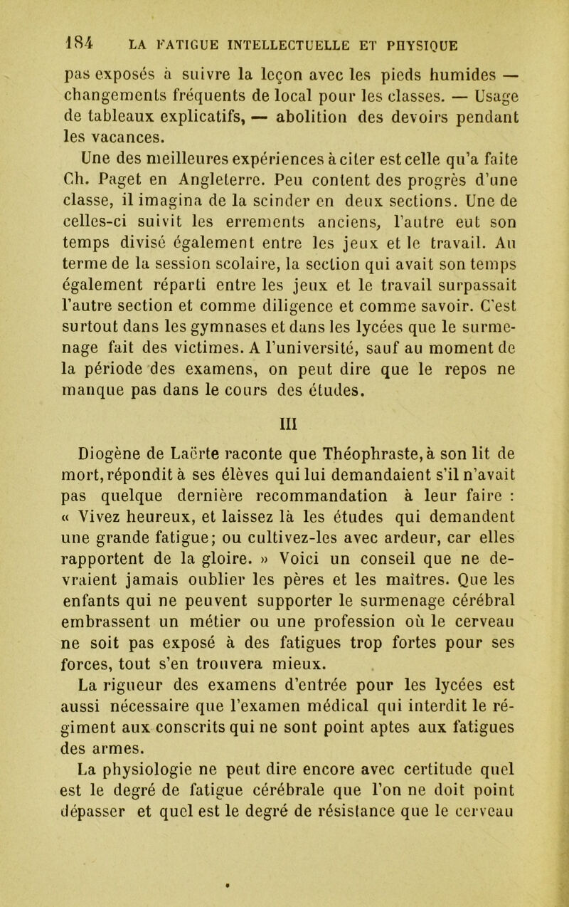 pas exposés à suivre la leçon avec les pieds humides — changements fréquents de local pour les classes. — Usage de tableaux explicatifs, — abolition des devoirs pendant les vacances. Une des meilleures expériences à citer est celle qu’a faite Ch. Paget en Angleterre. Peu content des progrès d’une classe, il imagina de la scinder en deux sections. Une de celles-ci suivit les errements anciens, l’autre eut son temps divisé également entre les jeux et le travail. Au terme de la session scolaire, la section qui avait son temps également réparti entre les jeux et le travail surpassait l’autre section et comme diligence et comme savoir. C'est surtout dans les gymnases et dans les lycées que le surme- nage fait des victimes. A l’université, sauf au moment de la période des examens, on peut dire que le repos ne manque pas dans le cours des études. III Diogène de Laorte raconte que Théophraste, à son lit de mort,répondit à ses élèves qui lui demandaient s’il n’avait pas quelque dernière recommandation à leur faire : « Vivez heureux, et laissez là les études qui demandent une grande fatigue; ou cultivez-les avec ardeur, car elles rapportent de la gloire. » Voici un conseil que ne de- vraient jamais oublier les pères et les maîtres. Que les enfants qui ne peuvent supporter le surmenage cérébral embrassent un métier ou une profession où le cerveau ne soit pas exposé à des fatigues trop fortes pour ses forces, tout s’en trouvera mieux. La rigueur des examens d’entrée pour les lycées est aussi nécessaire que l’examen médical qui interdit le ré- giment aux conscrits qui ne sont point aptes aux fatigues des armes. La physiologie ne peut dire encore avec certitude quel est le degré de fatigue cérébrale que l’on ne doit point dépasser et quel est le degré de résistance que le cerveau