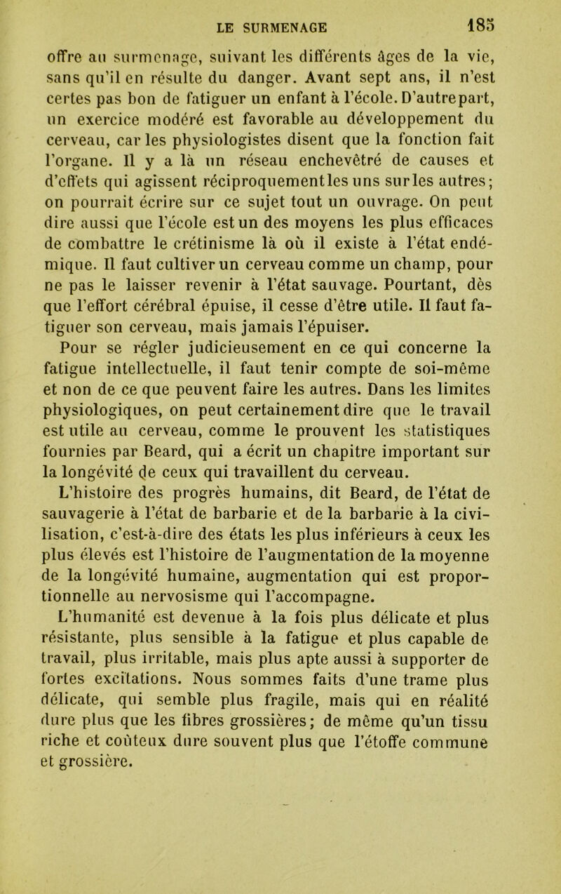 offre ail surmenage, suivant les différents âges de la vie, sans qu’il en résulte du danger. Avant sept ans, il n’est certes pas bon de fatiguer un enfant à l’école. D’autrepart, un exercice modéré est favorable au développement du cerveau, car les physiologistes disent que la fonction fait l’organe. 11 y a là un réseau enchevêtré de causes et d’effets qui agissent réciproquementlesuns surles autres; on pourrait écrire sur ce sujet tout un ouvrage. On peut dire aussi que l’école est un des moyens les plus efficaces de combattre le crétinisme là où il existe à l’état endé- mique. 11 faut cultiver un cerveau comme un champ, pour ne pas le laisser revenir à l’état sauvage. Pourtant, dès que l’effort cérébral épuise, il cesse d’être utile. Il faut fa- tiguer son cerveau, mais jamais l’épuiser. Pour se régler judicieusement en ce qui concerne la fatigue intellectuelle, il faut tenir compte de soi-même et non de ce que peuvent faire les autres. Dans les limites physiologiques, on peut certainement dire que le travail est utile au cerveau, comme le prouvent les statistiques fournies par Beard, qui a écrit un chapitre important sur la longévité (je ceux qui travaillent du cerveau. L’histoire des progrès humains, dit Beard, de l’état de sauvagerie à l’état de barbarie et de la barbarie à la civi- lisation, c’est-à-dire des états les plus inférieurs à ceux les plus élevés est l’histoire de l’augmentation de la moyenne de la longévité humaine, augmentation qui est propor- tionnelle au nervosisme qui l’accompagne. L’humanité est devenue à la fois plus délicate et plus résistante, plus sensible à la fatigue et plus capable de travail, plus irritable, mais plus apte aussi à supporter de fortes excitations. Nous sommes faits d’une trame plus délicate, qui semble plus fragile, mais qui en réalité dure plus que les fibres grossières; de même qu’un tissu riche et coûteux dure souvent plus que l’étoffe commune et grossière.