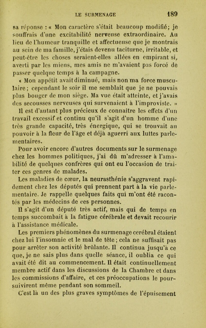 sa iTponse : « Mon caivictèrc s’ôtait beaucoup modifié; je soufl'rais d’une excitabilité nerveuse extraordinaire. Au lieu de l’humeur tranquille et affectueuse que je montrais au sein de ma famille, j’étais devenu taciturne, irritable, et peut-être les choses seraient-elles allées en empirant si, averti par les miens, mes amis ne m’avaient pas forcé de passer quelque temps à la campagne. « Mon appétit avaitdiminué, mais non ma forcemuscu- laîre; cependant le soir il me semblait que je ne pouvais plus bouger de mon siège. Ma vue était atteinte, et j’avais des secousses nerveuses qui survenaient à l’improviste. » Il est d’autant plus précieux de connaître les effets d’un travail excessif et continu qu’il s’agit d’un homme d’une très grande capacité, très énergique, qui se trouvait au pouvoir à la fleur de l’âge et déjà aguerri aux luttes parle- mentaires. Pour avoir encore d’autres documents sur le surmenage chez les hommes politiques, j’ai dû m’adresser à l’ama- bilité de quelques confrères qui ont eu l’occasion de trai- ter ces genres de malades. Les maladies de cœur, la neurasthénie s’aggravent rapi- dement chez les députés qui prennent part à la vie parle- mentaire. Je rappelle quelques faits qui m’ont été racon- tés par les médecins de ces personnes. Il s’agit d’un député très actif, mais qui de temps en temps succombait à la fatigue cérébrale et devait recourir à l’assistance médicale. Les premiers phénomènes du surmenage cérébral étaient chez lui l’insomnie et le mal de tête ; cela ne suffisait pas pour arrêter son activité brûlante. Il continua jusqu’à ce que, je ne sais plus dans quelle séance, il oublia ce qui avait été dit au commencement. Il était continuellement membre actif dans les discussions de la Chambre et dans les commissions d’affaire, et ces préoccupations le pour- suivirent même pendant son sommeil. C’est là un des plus graves symptômes de l’épuisement