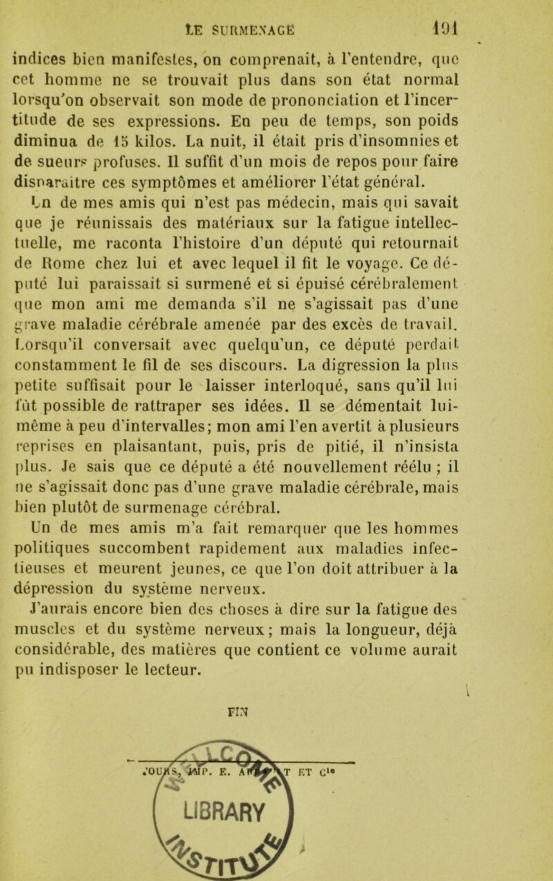 indices bien manifestes, on comprenait, à rentendrc, que cet homme ne se trouvait plus dans son état normal lorsqu'on observait son mode de prononciation et l’incer- titude de ses expressions. En peu de temps, son poids diminua de 15 kilos. La nuit, il était pris d’insomnies et de sueurs profuses. Il suffit d’un mois de repos pour faire disnaraitre ces symptômes et améliorer l’état général. Ln de mes amis qui n’est pas médecin, mais qui savait que je réunissais des matériaux sur la fatigue intellec- tuelle, me raconta l’histoire d’un député qui retournait de Rome chez lui et avec lequel il fit le voyage. Ce dé- puté lui paraissait si surmené et si épuisé cérébralement que mon ami me demanda s’il ne s’agissait pas d’une grave maladie cérébrale amenée par des excès de travail. I.orsqu’il conversait avec quelqu’un, ce député perdait constamment le fil de ses discours. La digression la plus petite suffisait pour le laisser interloqué, sans qu’il lui fut possible de rattraper ses idées. Il se démentait lui- même à peu d’intervalles; mon ami l’en avertit à plusieurs l’eprises en plaisantant, puis, pris de pitié, il n’insista plus. Je sais que ce député a été nouvellement réélu ; il ne s’agissait donc pas d’une grave maladie cérébrale, mais bien plutôt de surmenage cérébral. Un de mes amis m’a fait remarquer que les hommes politiques succombent rapidement aux maladies infec- tieuses et meurent jeunes, ce que l’on doit attribuer à la dépression du système nerveux. J’aurais encore bien des choses à dire sur la fatigue des muscles et du système nerveux; mais la longueur, déjà considérable, des matières que contient ce volume aurait pu indisposer le lecteur. riN