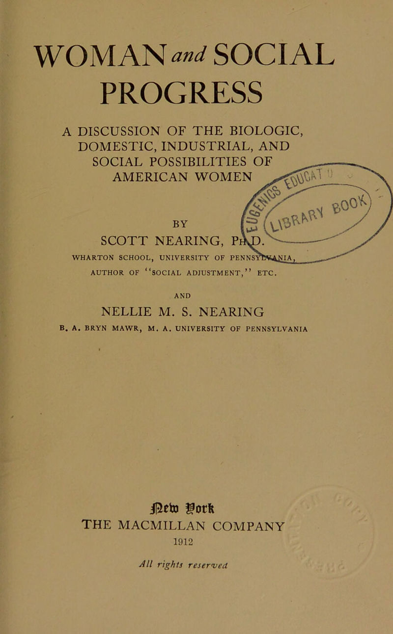 WOMAN and SOCIAL PROGRESS A DISCUSSION OF THE BIOLOGIC, DOMESTIC, INDUSTRIAL, AND SOCIAL POSSIBILITIES OF AMERICAN WOMEN BY SCOTT NEARING, WHARTON SCHOOL, UNIVERSITY OF AUTHOR OF “SOCIAL ADJUSTMENT,” ETC. AND NELLIE M. S. NEARING B. A. BRYN MAWR, M. A. UNIVERSITY OF PENNSYLVANIA j|2eto gotft THE MACMILLAN COMPANY 1912 All rights reserved