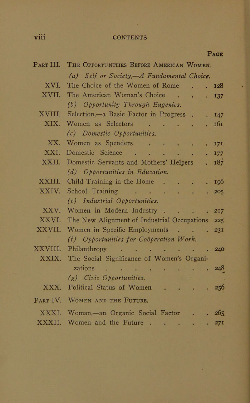 Vlll CONTENTS Page Part III. The Opportunities Before American Women. (a) Self or Society,—A Fundamental Choice. XVI. The Choice of the Women of Rome . . 128 XVII. The American Woman’s Choice . . . 137 (b) Opportunity Through Eugenics. XVIII. Selection,—a Basic Factor in Progress . . 147 XIX. Women as Selectors 161 (c) Domestic Opportunities. XX. Women as Spenders 171 XXI. Domestic Science 177 XXII. Domestic Servants and Mothers’ Helpers . 187 (d) Opportunities in Education. XXIII. Child Training in the Home .... 196 XXIV. School Training 205 (e) Industrial Opportunities. XXV. Women in Modern Industry .... 217 XXVI. The New Alignment of Industrial Occupations 225 XXVII. Women in Specific Employments . . . 231 (f) Opportunities for Cooperation Work. XXVIII. Philanthropy 240 XXIX. The Social Significance of Women’s Organi- zations 248 (g) Civic Opportunities. XXX. Political Status of Women .... 256 Part IV. Women and the Future. XXXI. Woman,—an Organic Social Factor . . 265: XXXII. Women and the Future 271