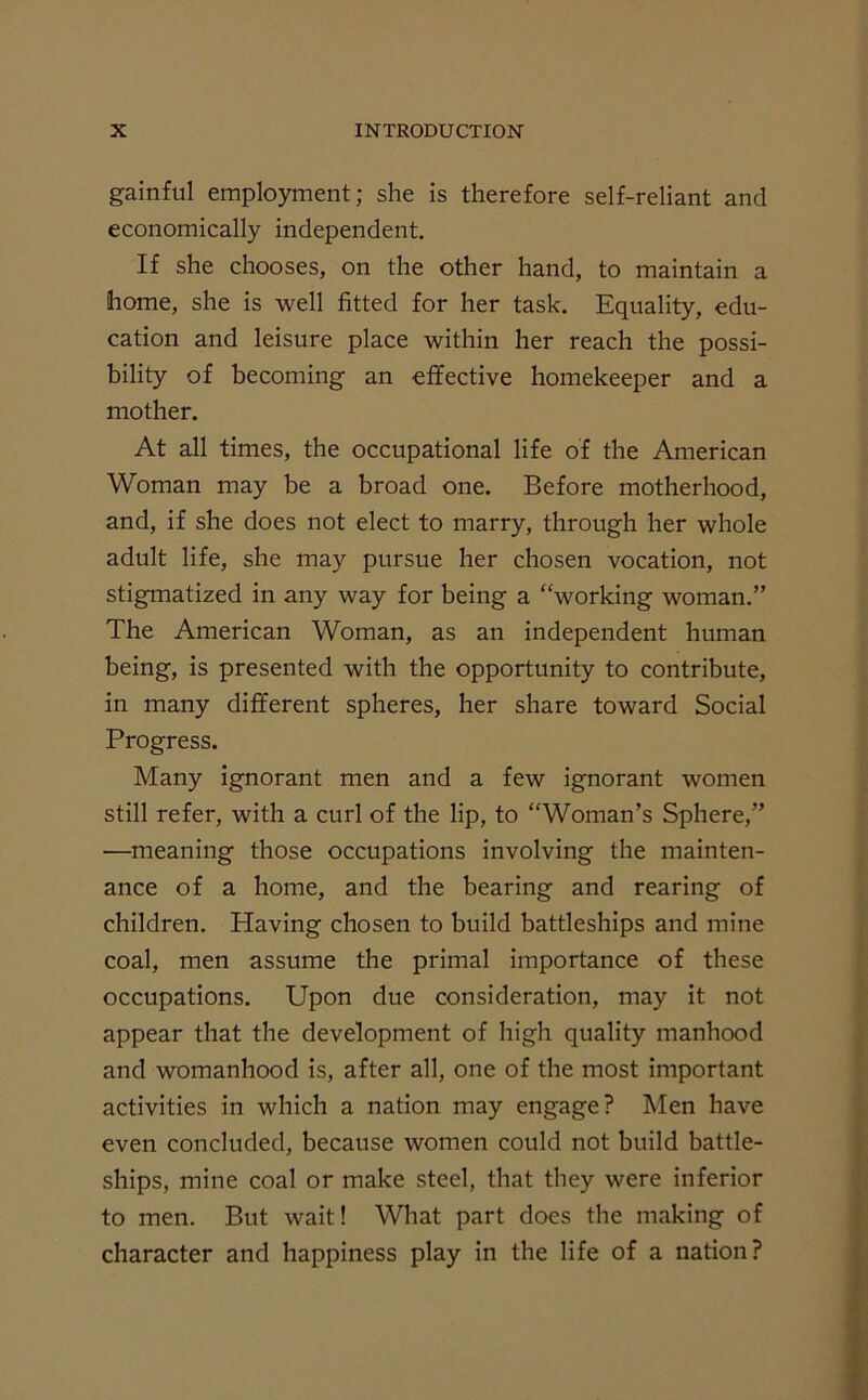 gainful employment; she is therefore self-reliant and economically independent. If she chooses, on the other hand, to maintain a home, she is well fitted for her task. Equality, edu- cation and leisure place within her reach the possi- bility of becoming an effective homekeeper and a mother. At all times, the occupational life of the American Woman may be a broad one. Before motherhood, and, if she does not elect to marry, through her whole adult life, she may pursue her chosen vocation, not stigmatized in any way for being a “working woman.” The American Woman, as an independent human being, is presented with the opportunity to contribute, in many different spheres, her share toward Social Progress. Many ignorant men and a few ignorant women still refer, with a curl of the lip, to “Woman’s Sphere,” ■—meaning those occupations involving the mainten- ance of a home, and the bearing and rearing of children. Having chosen to build battleships and mine coal, men assume the primal importance of these occupations. Upon due consideration, may it not appear that the development of high quality manhood and womanhood is, after all, one of the most important activities in which a nation may engage? Men have even concluded, because women could not build battle- ships, mine coal or make steel, that they were inferior to men. But wait! What part does the making of character and happiness play in the life of a nation?