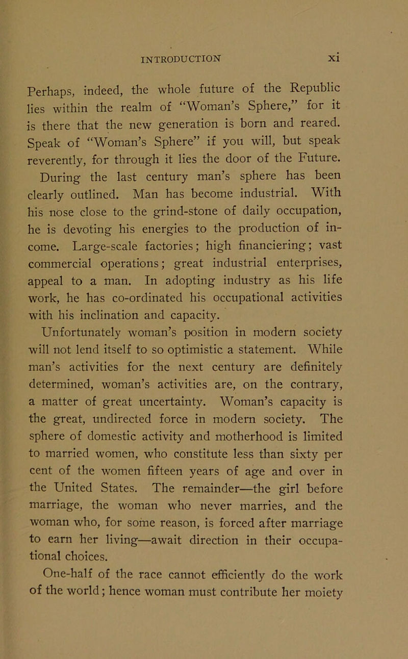 Perhaps, indeed, the whole future of the Republic lies within the realm of “Woman’s Sphere,” for it is there that the new generation is born and reared. Speak of “Woman’s Sphere” if you will, but speak reverently, for through it lies the door of the Future. During the last century man’s sphere has been clearly outlined. Man has become industrial. With his nose close to the grind-stone of daily occupation, he is devoting his energies to the production of in- come. Large-scale factories; high financiering; vast commercial operations; great industrial enterprises, appeal to a man. In adopting industry as his life work, he has co-ordinated his occupational activities with his inclination and capacity. Unfortunately woman’s position in modern society will not lend itself to so optimistic a statement. While man’s activities for the next century are definitely determined, woman’s activities are, on the contrary, a matter of great uncertainty. Woman’s capacity is the great, undirected force in modern society. The sphere of domestic activity and motherhood is limited to married women, who constitute less than sixty per cent of the women fifteen years of age and over in the United States. The remainder—the girl before marriage, the woman who never marries, and the woman who, for some reason, is forced after marriage to earn her living—await direction in their occupa- tional choices. One-half of the race cannot efficiently do the work of the world; hence woman must contribute her moiety