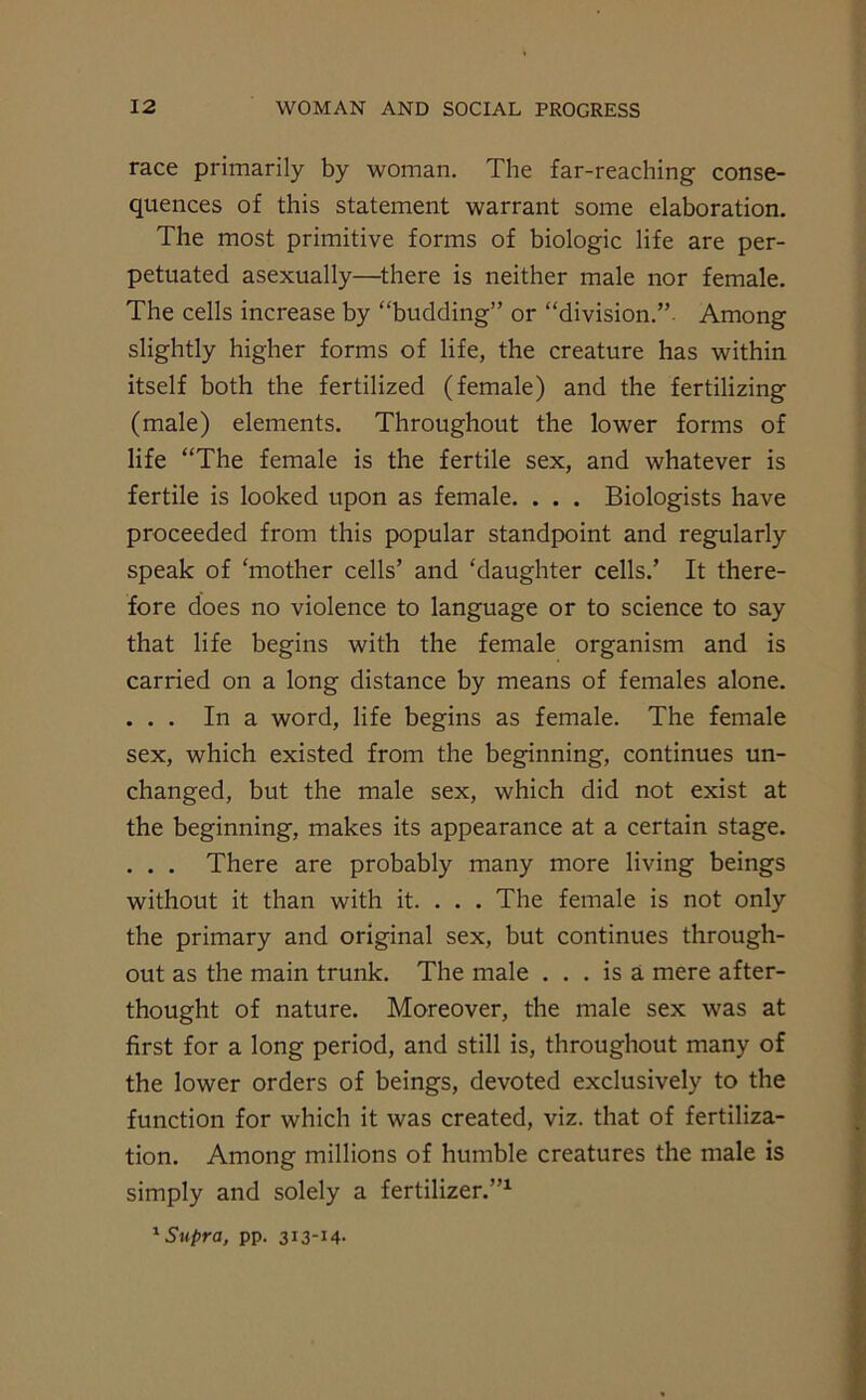 race primarily by woman. The far-reaching conse- quences of this statement warrant some elaboration. The most primitive forms of biologic life are per- petuated asexually—there is neither male nor female. The cells increase by “budding” or “division.”. Among slightly higher forms of life, the creature has within itself both the fertilized (female) and the fertilizing (male) elements. Throughout the lower forms of life “The female is the fertile sex, and whatever is fertile is looked upon as female. . . . Biologists have proceeded from this popular standpoint and regularly speak of ‘mother cells’ and ‘daughter cells.’ It there- fore does no violence to language or to science to say that life begins with the female organism and is carried on a long distance by means of females alone. . . . In a word, life begins as female. The female sex, which existed from the beginning, continues un- changed, but the male sex, which did not exist at the beginning, makes its appearance at a certain stage. . . . There are probably many more living beings without it than with it. . . . The female is not only the primary and original sex, but continues through- out as the main trunk. The male ... is a mere after- thought of nature. Moreover, the male sex was at first for a long period, and still is, throughout many of the lower orders of beings, devoted exclusively to the function for which it was created, viz. that of fertiliza- tion. Among millions of humble creatures the male is simply and solely a fertilizer.”1 1 Supra, pp. 313-14-