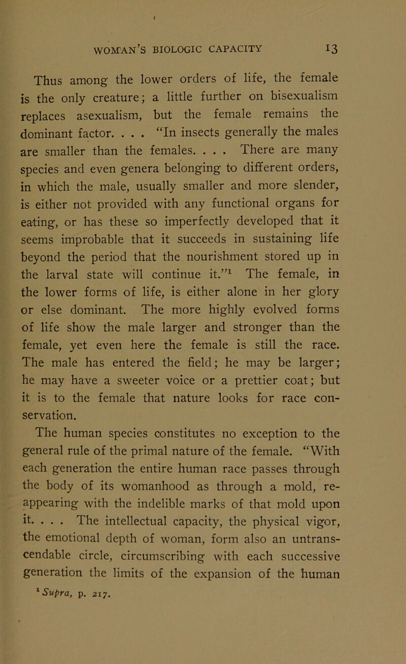 Thus among the lower orders of life, the female is the only creature; a little further on bisexualism replaces asexualism, but the female remains the dominant factor. . . . “In insects generally the males are smaller than the females. . . . There are many species and even genera belonging to different orders, in which the male, usually smaller and more slender, is either not provided with any functional organs for eating, or has these so imperfectly developed that it seems improbable that it succeeds in sustaining life beyond the period that the nourishment stored up in the larval state will continue it.”1 The female, in the lower forms of life, is either alone in her glory or else dominant. The more highly evolved forms of life show the male larger and stronger than the female, yet even here the female is still the race. The male has entered the field; he may be larger; he may have a sweeter voice or a prettier coat; but it is to the female that nature looks for race con- servation. The human species constitutes no exception to the general rule of the primal nature of the female. “With each generation the entire human race passes through the body of its womanhood as through a mold, re- appearing with the indelible marks of that mold upon it. . . . The intellectual capacity, the physical vigor, the emotional depth of woman, form also an untrans- cendable circle, circumscribing with each successive generation the limits of the expansion of the human 1 Supra, p. 217.