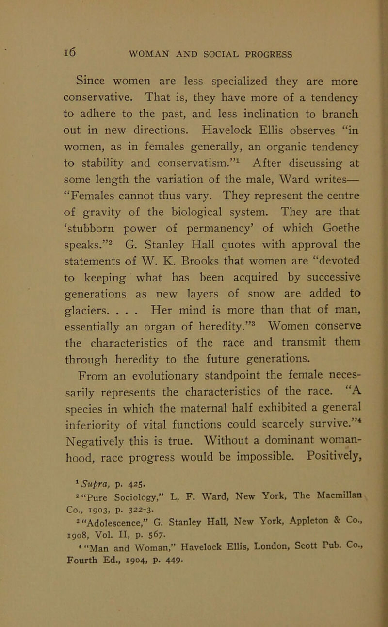 Since women are less specialized they are more conservative. That is, they have more of a tendency to adhere to the past, and less inclination to branch out in new directions. Havelock Ellis observes “in women, as in females generally, an organic tendency to stability and conservatism.”1 After discussing at some length the variation of the male, Ward writes— “Females cannot thus vary. They represent the centre of gravity of the biological system. They are that ‘stubborn power of permanency’ of which Goethe speaks.”2 G. Stanley Hall quotes with approval the statements of W. K. Brooks that women are “devoted to keeping what has been acquired by successive generations as new layers of snow are added to glaciers. . . . Her mind is more than that of man, essentially an organ of heredity.”3 Women conserve the characteristics of the race and transmit them through heredity to the future generations. From an evolutionary standpoint the female neces- sarily represents the characteristics of the race. “A species in which the maternal half exhibited a general inferiority of vital functions could scarcely survive.”4 Negatively this is true. Without a dominant woman- hood, race progress would be impossible. Positively, 1 Supra, p. 425. 2 “Pure Sociology,” L. F. Ward, New York, The Macmillan Co., 1903, p. 322-3. 3 “Adolescence,” G. Stanley Hall, New York, Appleton & Co., 1908, Vol. II, p. 567- 4 “Man and Woman,” Havelock Ellis, London, Scott Pub. Co., Fourth Ed., 1904, p. 449-