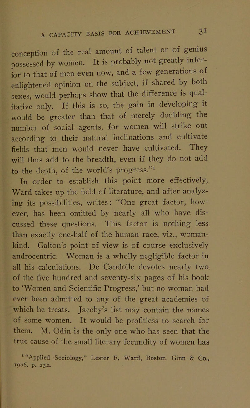 conception of the real amount of talent or of genius possessed by women. It is probably not greatly infer- ior to that of men even now, and a few generations of enlightened opinion on the subject, if shared by both sexes, would perhaps show that the difference is qual- itative only. If this is so, the gain in developing it would be greater than that of merely doubling the number of social agents, for women will strike out according to their natural inclinations and cultivate fields that men would never have cultivated. They will thus add to the breadth, even if they do not add to the depth, of the world’s progress.”1 In order to establish this point more effectively, Ward takes up the field of literature, and after analyz- ing its possibilities, writes: “One great factor, how- ever, has been omitted by nearly all who have dis- cussed these questions. This factor is nothing less than exactly one-half of the human race, viz., woman- kind. Gabon’s point of view is of course exclusively androcentric. Woman is a wholly negligible factor in all his calculations. De Candolle devotes nearly two of the five hundred and seventy-six pages of his book to ‘Women and Scientific Progress,’ but no woman had ever been admitted to any of the great academies of which he treats. Jacoby’s list may contain the names of some women. It would be profitless to search for them. M. Odin is the only one who has seen that the true cause of the small literary fecundity of women has 1 “Applied Sociology,” Lester F. Ward, Boston, Ginn & Co., 1906, p. 232.