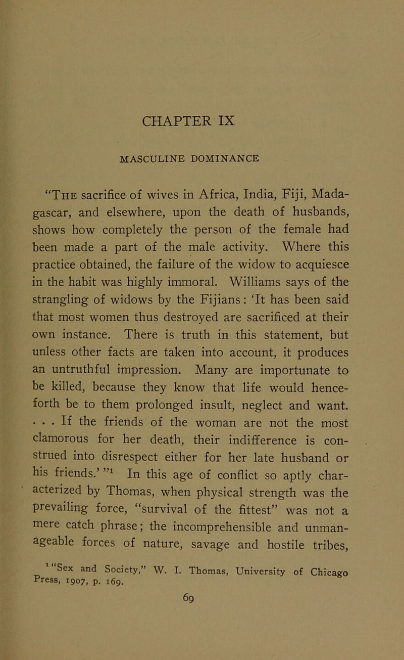 CHAPTER IX MASCULINE DOMINANCE “The sacrifice of wives in Africa, India, Fiji, Mada- gascar, and elsewhere, upon the death of husbands, shows how completely the person of the female had been made a part of the male activity. Where this practice obtained, the failure of the widow to acquiesce in the habit was highly immoral. Williams says of the strangling of widows by the Fijians: Tt has been said that most women thus destroyed are sacrificed at their own instance. There is truth in this statement, but unless other facts are taken into account, it produces an untruthful impression. Many are importunate to be killed, because they know that life would hence- forth be to them prolonged insult, neglect and want. • • • If the friends of the woman are not the most clamorous for her death, their indifference is con- strued into disrespect either for her late husband or his friends.’ ”1 In this age of conflict so aptly char- acterized by Thomas, when physical strength was the prevailing force, “survival of the fittest” was not a mere catch phrase; the incomprehensible and unman- ageable forces of nature, savage and hostile tribes, Sex and Society,” W. I. Thomas, University of Chicago Press, 1907, p. 169.