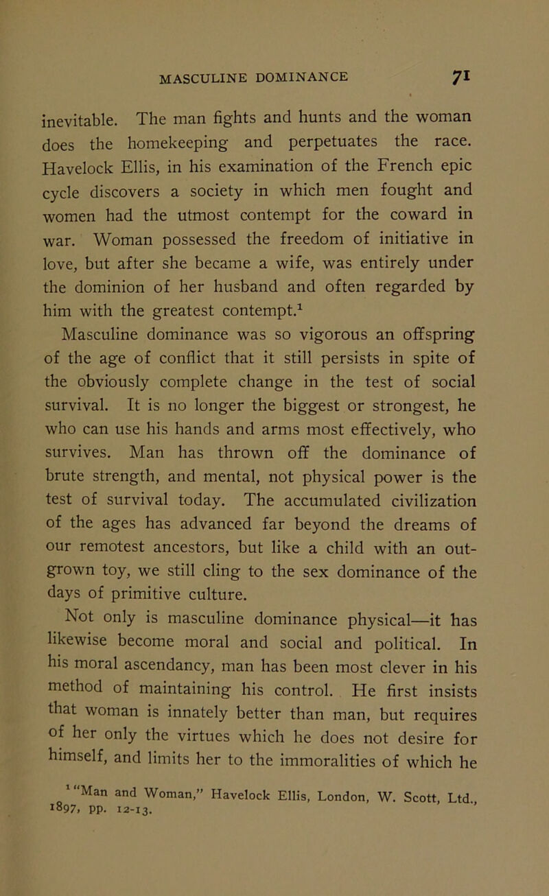 inevitable. The man fights and hunts and the woman does the homekeeping and perpetuates the race. Havelock Ellis, in his examination of the French epic cycle discovers a society in which men fought and women had the utmost contempt for the coward in war. Woman possessed the freedom of initiative in love, but after she became a wife, was entirely under the dominion of her husband and often regarded by him with the greatest contempt.1 Masculine dominance was so vigorous an offspring of the age of conflict that it still persists in spite of the obviously complete change in the test of social survival. It is no longer the biggest or strongest, he who can use his hands and arms most effectively, who survives. Man has thrown off the dominance of brute strength, and mental, not physical power is the test of survival today. The accumulated civilization of the ages has advanced far beyond the dreams of our remotest ancestors, but like a child with an out- grown toy, we still cling to the sex dominance of the days of primitive culture. Not only is masculine dominance physical—it has likewise become moral and social and political. In his moral ascendancy, man has been most clever in his method of maintaining his control. He first insists that woman is innately better than man, but requires of her only the virtues which he does not desire for himself, and limits her to the immoralities of which he '“Man and Woman,” Havelock Ellis, London, W. Scott, Ltd 1897, pp. 12-13.