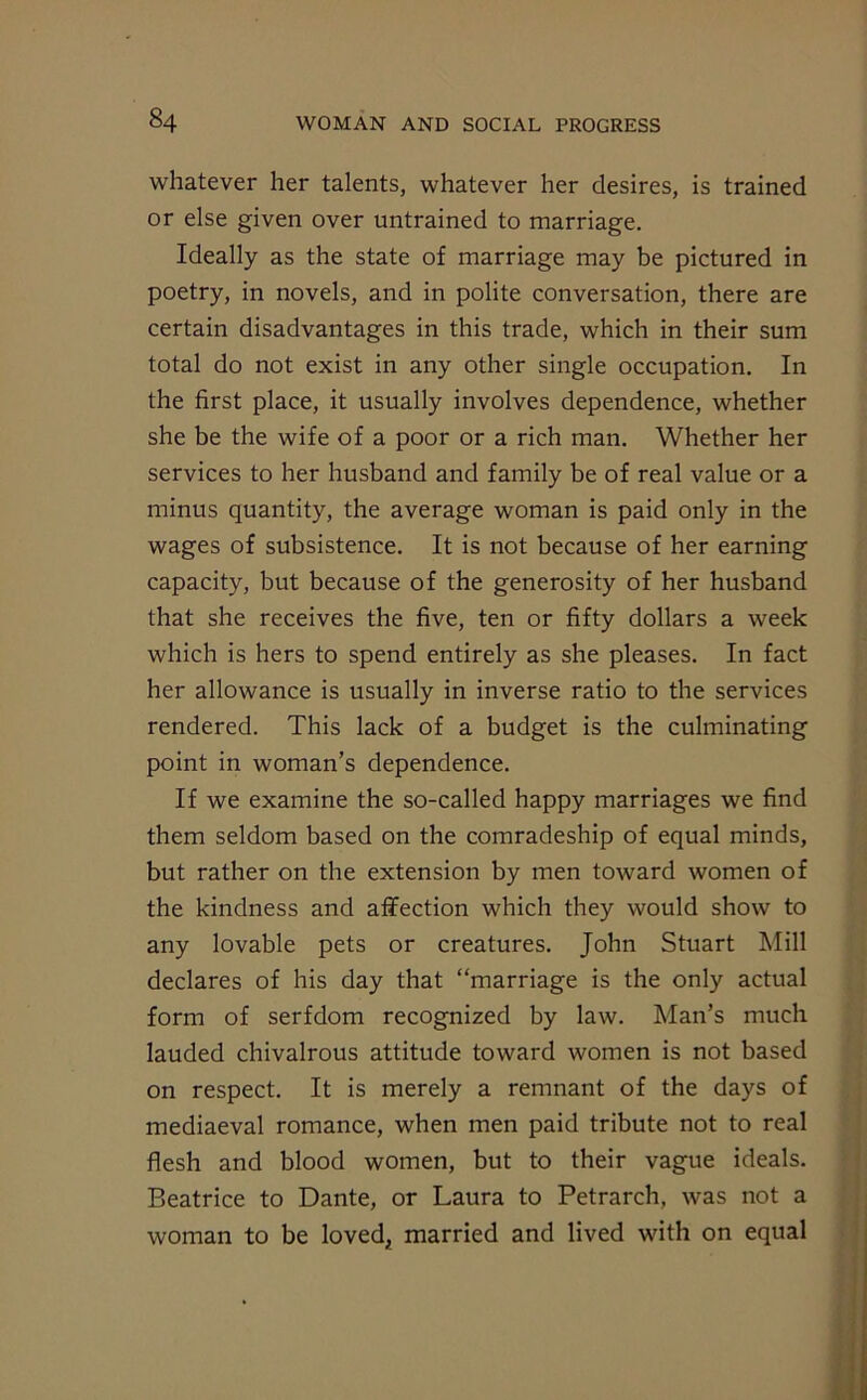 whatever her talents, whatever her desires, is trained or else given over untrained to marriage. Ideally as the state of marriage may be pictured in poetry, in novels, and in polite conversation, there are certain disadvantages in this trade, which in their sum total do not exist in any other single occupation. In the first place, it usually involves dependence, whether she be the wife of a poor or a rich man. Whether her services to her husband and family be of real value or a minus quantity, the average woman is paid only in the wages of subsistence. It is not because of her earning capacity, but because of the generosity of her husband that she receives the five, ten or fifty dollars a week which is hers to spend entirely as she pleases. In fact her allowance is usually in inverse ratio to the services rendered. This lack of a budget is the culminating point in woman’s dependence. If we examine the so-called happy marriages we find them seldom based on the comradeship of equal minds, but rather on the extension by men toward women of the kindness and affection which they would show to any lovable pets or creatures. John Stuart Mill declares of his day that “marriage is the only actual form of serfdom recognized by law. Man’s much lauded chivalrous attitude toward women is not based on respect. It is merely a remnant of the days of mediaeval romance, when men paid tribute not to real flesh and blood women, but to their vague ideals. Beatrice to Dante, or Laura to Petrarch, was not a woman to be loved, married and lived with on equal