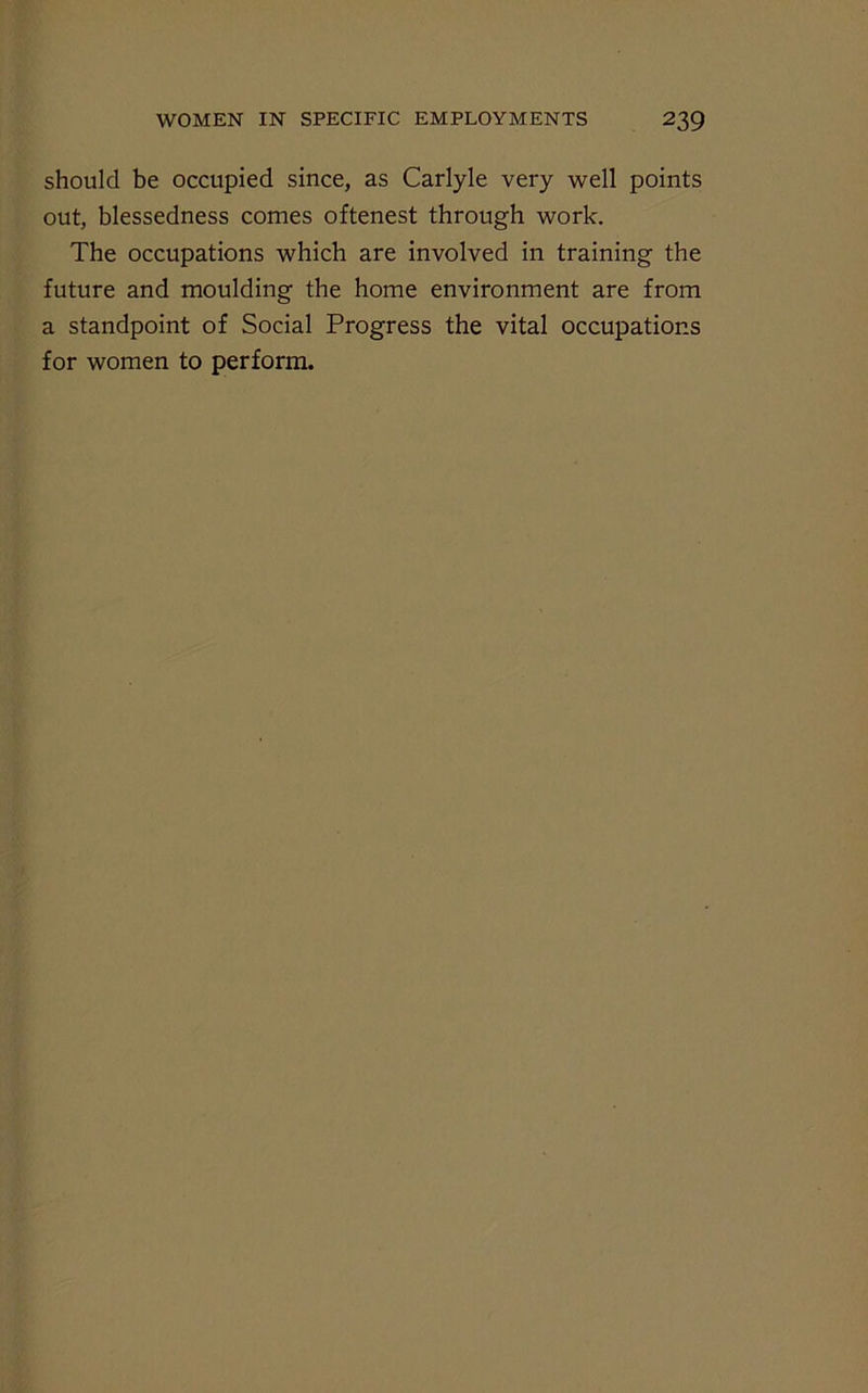 should be occupied since, as Carlyle very well points out, blessedness comes oftenest through work. The occupations which are involved in training the future and moulding the home environment are from a standpoint of Social Progress the vital occupations for women to perform.