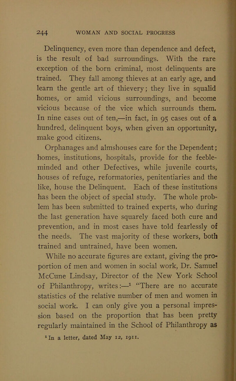 Delinquency, even more than dependence and defect, is the result of bad surroundings. With the rare exception of the born criminal, most delinquents are trained. They fall among thieves at an early age, and learn the gentle art of thievery; they live in squalid homes, or amid vicious surroundings, and become vicious because of the vice which surrounds them. In nine cases out of ten,—in fact, in 95 cases out of a hundred, delinquent boys, when given an opportunity, make good citizens. Orphanages and almshouses care for the Dependent; homes, institutions, hospitals, provide for the feeble- minded and other Defectives, while juvenile courts, houses of refuge, reformatories, penitentiaries and the like, house the Delinquent. Each of these institutions has been the object of special study. The whole prob- lem has been submitted to trained experts, who during the last generation have squarely faced both cure and prevention, and in most cases have told fearlessly of the needs. The vast majority of these workers, both trained and untrained, have been women. While no accurate figures are extant, giving the pro- portion of men and women in social work, Dr. Samuel McCune Lindsay, Director of the New York School of Philanthropy, writes:—1 “There are no accurate statistics of the relative number of men and women in social work. I can only give you a personal impres- sion based on the proportion that has been pretty regularly maintained in the School of Philanthropy as 1 In a letter, dated May 12, 1911.