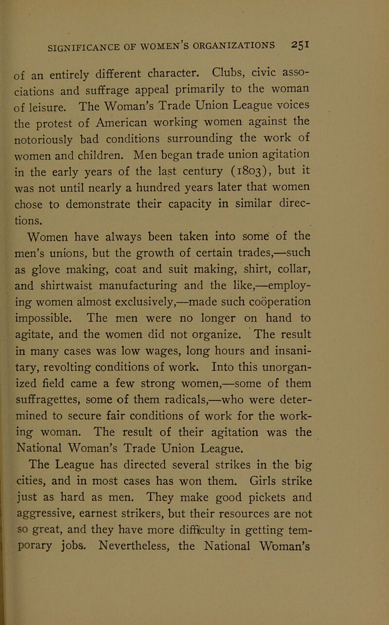 of an entirely different character. Clubs, civic asso- ciations and suffrage appeal primarily to the woman of leisure. The Woman’s Trade Union League voices the protest of American working women against the notoriously bad conditions surrounding the work of women and children. Men began trade union agitation in the early years of the last century (1803), but it was not until nearly a hundred years later that women chose to demonstrate their capacity in similar direc- tions. Women have always been taken into some of the men’s unions, but the growth of certain trades,—such as glove making, coat and suit making, shirt, collar, and shirtwaist manufacturing and the like,—employ- ing women almost exclusively,—made such cooperation impossible. The men were no longer on hand to agitate, and the women did not organize. The result in many cases was low wages, long hours and insani- tary, revolting conditions of work. Into this unorgan- ized field came a few strong women,—some of them suffragettes, some of them radicals,—who were deter- mined to secure fair conditions of work for the work- ing woman. The result of their agitation was the National Woman’s Trade Union League. The League has directed several strikes in the big cities, and in most cases has won them. Girls strike just as hard as men. They make good pickets and aggressive, earnest strikers, but their resources are not so great, and they have more difficulty in getting tem- porary jobs. Nevertheless, the National Woman’s