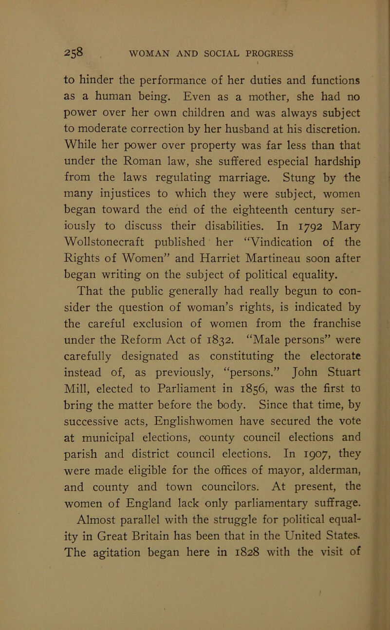 to hinder the performance of her duties and functions as a human being. Even as a mother, she had no power over her own children and was always subject to moderate correction by her husband at his discretion. While her power over property was far less than that under the Roman law, she suffered especial hardship from the laws regulating marriage. Stung by the many injustices to which they were subject, women began toward the end of the eighteenth century ser- iously to discuss their disabilities. In 1792 Mary Wollstonecraft published her “Vindication of the Rights of Women” and Harriet Martineau soon after began writing on the subject of political equality. That the public generally had really begun to con- sider the question of woman’s rights, is indicated by the careful exclusion of women from the franchise under the Reform Act of 1832. “Male persons” were carefully designated as constituting the electorate instead of, as previously, “persons.” John Stuart Mill, elected to Parliament in 1856, was the first to bring the matter before the body. Since that time, by successive acts, Englishwomen have secured the vote at municipal elections, county council elections and parish and district council elections. In 1907, they were made eligible for the offices of mayor, alderman, and county and town councilors. At present, the women of England lack only parliamentary suffrage. Almost parallel with the struggle for political equal- ity in Great Britain has been that in the United States. The agitation began here in 1828 with the visit of