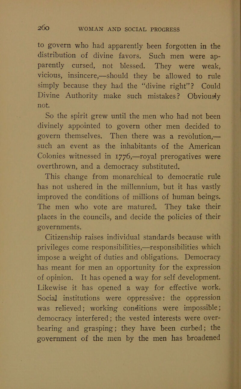 2(3o to govern who had apparently been forgotten in the distribution of divine favors. Such men were ap- parently cursed, not blessed. They were weak, vicious, insincere,—should they be allowed to rule simply because they had the “divine right”? Could Divine Authority make such mistakes? Obviously not. So the spirit grew until the men who had not been divinely appointed to govern other men decided to govern themselves. Then there was a revolution,— such an event as the inhabitants of the American Colonies witnessed in 1776,—royal prerogatives were overthrown, and a democracy substituted. This change from monarchical to democratic rule has not ushered in the millennium, but it has vastly improved the conditions of millions of human beings. The men who vote are matured. They take their places in the councils, and decide the policies of their governments. Citizenship raises individual standards because with privileges come responsibilities,—responsibilities which impose a weight of duties and obligations. Democracy has meant for men an opportunity for the expression of opinion. It has opened a way for self development. Likewise it has opened a way for effective work. Social institutions were oppressive: the oppression was relieved; working conditions were impossible; democracy interfered; the vested interests were over- bearing and grasping; they have been curbed; the government of the men by the men has broadened