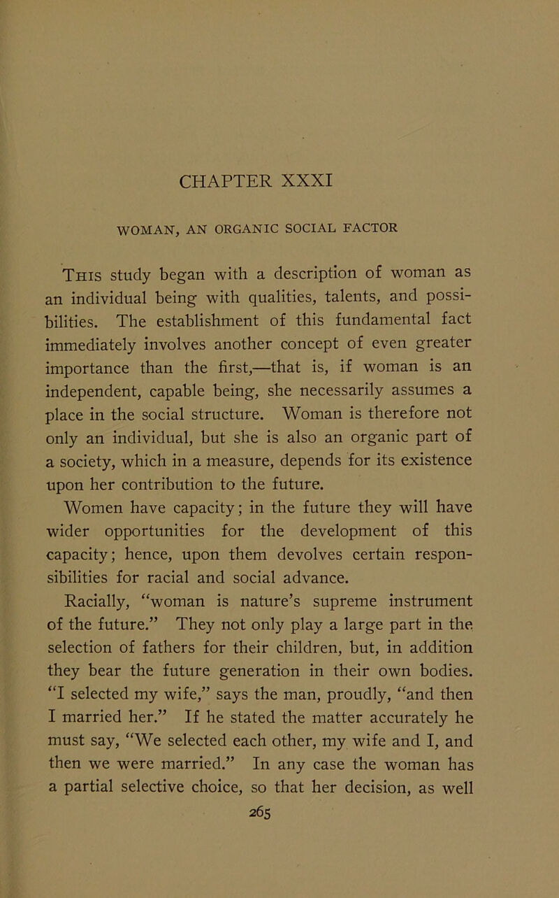 WOMAN, AN ORGANIC SOCIAL FACTOR This study began with a description of woman as an individual being with qualities, talents, and possi- bilities. The establishment of this fundamental fact immediately involves another concept of even greater importance than the first,—that is, if woman is an independent, capable being, she necessarily assumes a place in the social structure. Woman is therefore not only an individual, but she is also an organic part of a society, which in a measure, depends for its existence upon her contribution to the future. Women have capacity; in the future they will have wider opportunities for the development of this capacity; hence, upon them devolves certain respon- sibilities for racial and social advance. Racially, “woman is nature’s supreme instrument of the future.” They not only play a large part in the selection of fathers for their children, but, in addition they bear the future generation in their own bodies. “I selected my wife,” says the man, proudly, “and then I married her.” If he stated the matter accurately he must say, “We selected each other, my wife and I, and then we were married.” In any case the woman has a partial selective choice, so that her decision, as well