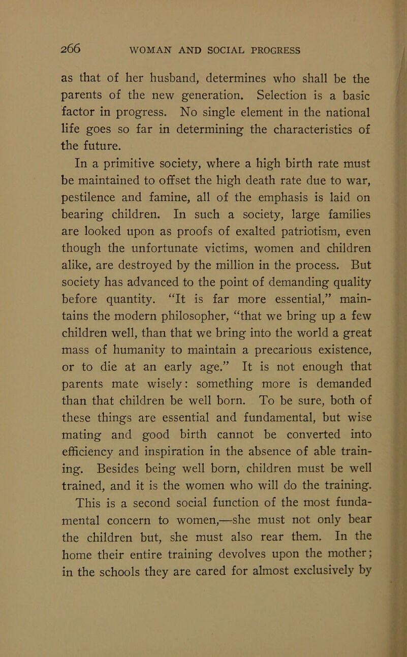 as that of her husband, determines who shall be the parents of the new generation. Selection is a basic factor in progress. No single element in the national life goes so far in determining the characteristics of the future. In a primitive society, where a high birth rate must be maintained to offset the high death rate due to war, pestilence and famine, all of the emphasis is laid on bearing children. In such a society, large families are looked upon as proofs of exalted patriotism, even though the unfortunate victims, women and children alike, are destroyed by the million in the process. But society has advanced to the point of demanding quality before quantity. “It is far more essential,” main- tains the modern philosopher, “that we bring up a few children well, than that we bring into the world a great mass of humanity to maintain a precarious existence, or to die at an early age.” It is not enough that parents mate wisely: something more is demanded than that children be well born. To be sure, both of these things are essential and fundamental, but wise mating and good birth cannot be converted into efficiency and inspiration in the absence of able train- ing. Besides being well born, children must be well trained, and it is the women who will do the training. This is a second social function of the most funda- mental concern to women,—she must not only bear the children but, she must also rear them. In the home their entire training devolves upon the mother; in the schools they are cared for almost exclusively by