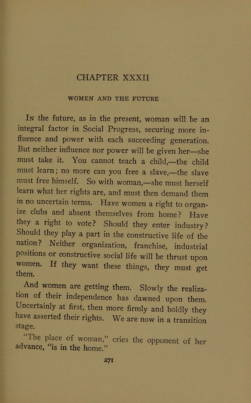 WOMEN AND THE FUTURE In the future, as in the present, woman will be an integral factor in Social Progress, securing more in- fluence and power with each succeeding generation. But neither influence nor power will be given her—she must take it. You cannot teach a child,—the child must learn; no more can you free a slave,—the slave must free himself. So with woman,—she must herself learn what her rights are, and must then demand them in no uncertain terms. Have women a right to organ- ize clubs and absent themselves from home? Have they a right to vote? Should they enter industry? Should they play a part in the constructive life of the nation? Neither organization, franchise, industrial positions or constructive social life will be thrust upon women. If they want these things, they must get them. And women, are getting them. Slowly the realiza- tion of their independence has dawned upon them. Uncertainly at first, then more firmly and boldly they have asserted their rights. We are now in a transition stage. “The place of woman,” cries the opponent of her advance, “is in the home.”