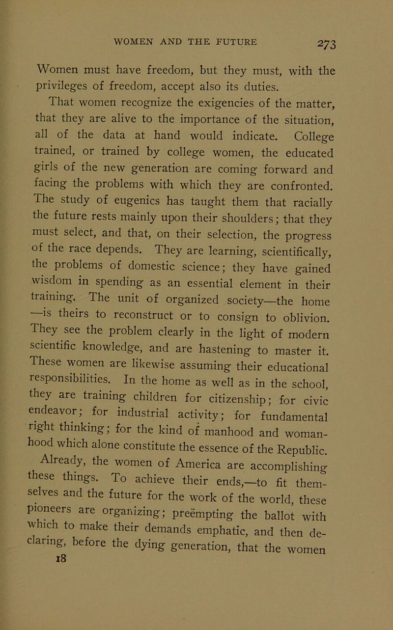 Women must have freedom, but they must, with the privileges of freedom, accept also its duties. That women recognize the exigencies of the matter, that they are alive to the importance of the situation, all of the data at hand would indicate. College trained, or trained by college women, the educated girls of the new generation are coming forward and facing the problems with which they are confronted. The study of eugenics has taught them that racially the future rests mainly upon their shoulders; that they must select, and that, on their selection, the progress of the race depends. They are learning, scientifically, the problems of domestic science; they have gained wisdom in spending as an essential element in their training. The unit of organized society—the home —is theirs to reconstruct or to consign to oblivion. They see the problem clearly in the light of modern scientific knowledge, and are hastening to master it. These women are likewise assuming their educational responsibilities. In the home as well as in the school, they are training children for citizenship; for civic endeavor; for industrial activity; for fundamental right thinking; for the kind of manhood and woman- hood which alone constitute the essence of the Republic. Already, the women of America are accomplishing these things. To achieve their ends,—to fit them- selves and the future for the work of the world, these pioneers are organizing; preempting the ballot with w nch to make their demands emphatic, and then de- claring, before the dying generation, that the women 18