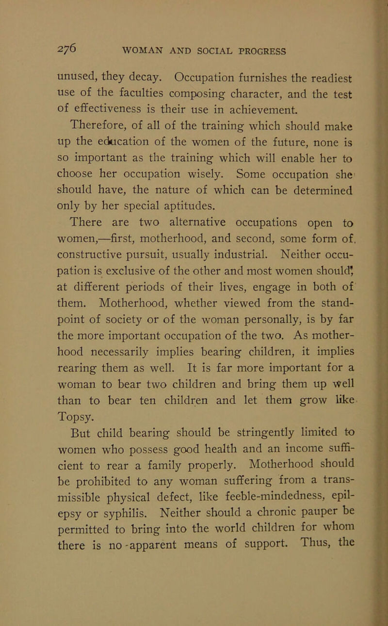 unused, they decay. Occupation furnishes the readiest use of the faculties composing character, and the test of effectiveness is their use in achievement. Therefore, of all of the training which should make up the education of the women of the future, none is so important as the training which will enable her to choose her occupation wisely. Some occupation she should have, the nature of which can be determined only by her special aptitudes. There are two alternative occupations open to women,—first, motherhood, and second, some form of. constructive pursuit, usually industrial. Neither occu- pation is exclusive of the other and most women should’ at different periods of their lives, engage in both of them. Motherhood, whether viewed from the stand- point of society or of the woman personally, is by far the more important occupation of the two. As mother- hood necessarily implies bearing children, it implies rearing them as well. It is far more important for a woman to bear two children and bring them up well than to bear ten children and let them grow like Topsy. But child bearing should be stringently limited to women who possess good health and an income suffi- cient to rear a family properly. Motherhood should be prohibited to any woman suffering from a trans- missible physical defect, like feeble-mindedness, epil- epsy or syphilis. Neither should a chronic pauper be permitted to bring into the world children for whom there is no-apparent means of support. Thus, the