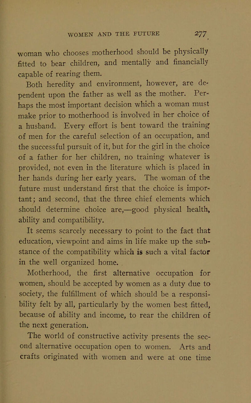 woman who chooses motherhood should be physically fitted to bear children, and mentally and financially capable of rearing them. Both heredity and environment, however, are de- pendent upon the father as well as the mother. Per- haps the most important decision which a woman must make prior to motherhood is involved in her choice of a husband. Every effort is bent toward the training of men for the careful selection of an occupation, and the successful pursuit of it, but for the girl in the choice of a father for her children, no training whatever is provided, not even in the literature which is placed in her hands during her early years. The woman of the future must understand first that the choice is impor- tant; and second, that the three chief elements which should determine choice are,—good physical health* ability and compatibility. It seems scarcely necessary to point to the fact that education, viewpoint and aims in life make up the sub- stance of the compatibility which is such a vital factor in the well organized home. Motherhood, the first alternative occupation for women, should be accepted by women as a duty due to society, the fulfillment of which should be a responsi- bility felt by all, particularly by the women best fitted, because of ability and income, to rear the children of the next generation. The world of constructive activity presents the sec- ond alternative occupation open to women. Arts and crafts originated with women and were at one time