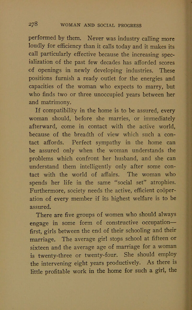 performed by them. Never was industry calling more loudly for efficiency than it calls today and it makes its call particularly effective because the increasing spec- ialization of the past few decades has afforded scores of openings in newly developing industries. These positions furnish a ready outlet for the energies and capacities of the woman who expects to marry, but who finds two or three unoccupied years between her and matrimony. If compatibility in the home is to be assured, every woman should, before she marries, or immediately afterward, come in contact with the active world, because of the breadth of view which such a con- tact affords. Perfect sympathy in the home can be assured only when the woman understands the problems which confront her husband, and she can understand them intelligently only after some con- tact with the world of affairs. The woman who spends her life in the same “social set” atrophies. Furthermore, society needs the active, efficient cooper- ation of every member if its highest welfare is to be assured. There are five groups of women who should always engage in some form of constructive occupation— first, girls between the end of their schooling and their marriage. The average girl stops school at fifteen or sixteen and the average age of marriage for a woman is twenty-three or twenty-four. She should employ the intervening eight years productively. As there is little profitable work in the home for such a girl, the