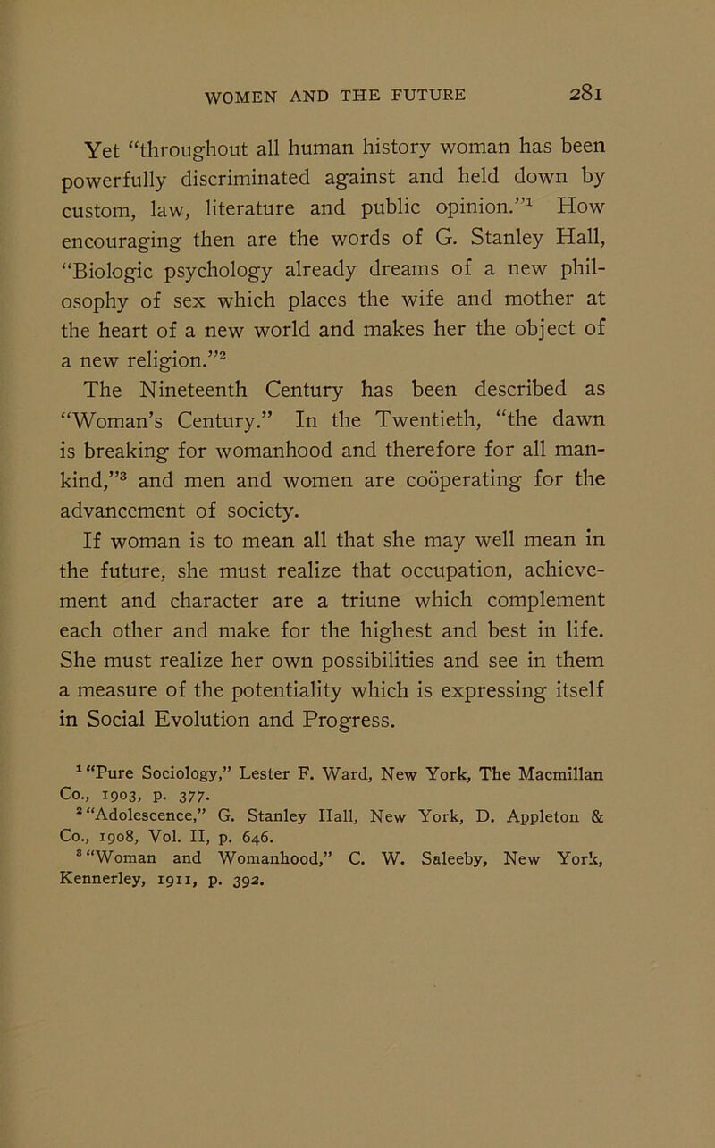 Yet “throughout all human history woman has been powerfully discriminated against and held down by custom, law, literature and public opinion.”1 How encouraging then are the words of G. Stanley Hall, “Biologic psychology already dreams of a new phil- osophy of sex which places the wife and mother at the heart of a new world and makes her the object of a new religion.”2 The Nineteenth Century has been described as “Woman’s Century.” In the Twentieth, “the dawn is breaking for womanhood and therefore for all man- kind,”3 and men and women are cooperating for the advancement of society. If woman is to mean all that she may well mean in the future, she must realize that occupation, achieve- ment and character are a triune which complement each other and make for the highest and best in life. She must realize her own possibilities and see in them a measure of the potentiality which is expressing itself in Social Evolution and Progress. 1“Pure Sociology,” Lester F. Ward, New York, The Macmillan Co., 1903, p. 377. 2 “Adolescence,” G. Stanley Hall, New York, D. Appleton & Co., 1908, Vol. II, p. 646. 3 “Woman and Womanhood,” C. W. Saleeby, New York, Kennerley, 1911, p. 392.