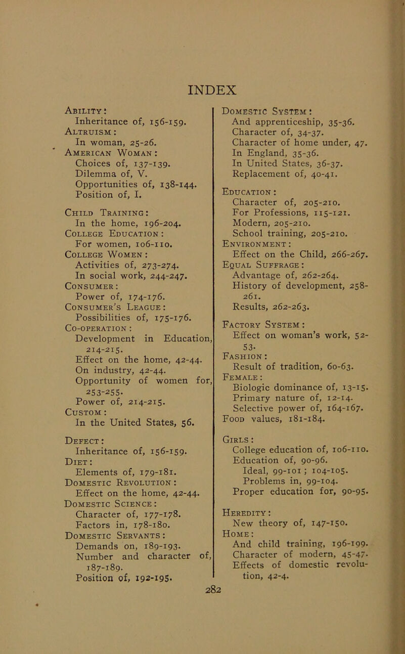 INDEX Ability : Inheritance of, 156-159. Altruism : In woman, 25-26. American Woman : Choices of, 137-139. Dilemma of, V. Opportunities of, 138-144. Position of, I. Child Training: In the home, 196-204. College Education : For women, 106-110. College Women : Activities of, 273-274. In social work, 244-247. Consumer: Power of, 174-176. Consumer’s League: Possibilities of, 175-176. Co-operation : Development in Education, 214-215. Effect on the home, 42-44. On industry, 42-44. Opportunity of women for, 253-255. Power of, 214-215. Custom : In the United States, 56. Defect : Inheritance of, 15 6-159- Diet: Elements of, 179-181. Domestic Revolution : Effect on the home, 42-44. Domestic Science: Character of, 177-178. Factors in, 178-180. Domestic Servants : Demands on, 189-193. Number and character of, 187-189. Position of, 192-195. Domestic System : And apprenticeship, 35-36. Character of, 34-37. Character of home under, 47. In England, 35-36. In United States, 36-37. Replacement of, 40-41. Education : Character of, 205-210. For Professions, 115-121. Modern, 205-210. School training, 205-210. Environment : Effect on the Child, 266-267. Equal Suffrage: Advantage of, 262-264. History of development, 258- 261. Results, 262-263. Factory System : Effect on woman’s work, 52- 53- Fashion: Result of tradition, 60-63. Female : Biologic dominance of, 13-15. Primary nature of, 12-14. Selective power of, 164-167. Food values, 181-184. Girls : College education of, 106-110. Education of, 90-96. Ideal, 99-101; 104-105. Problems in, 99-104. Proper education for, 90-95. Heredity : New theory of, 147-150. Home : And child training, 196-199. Character of modern, 45-47- Effects of domestic revolu- tion, 42-4.