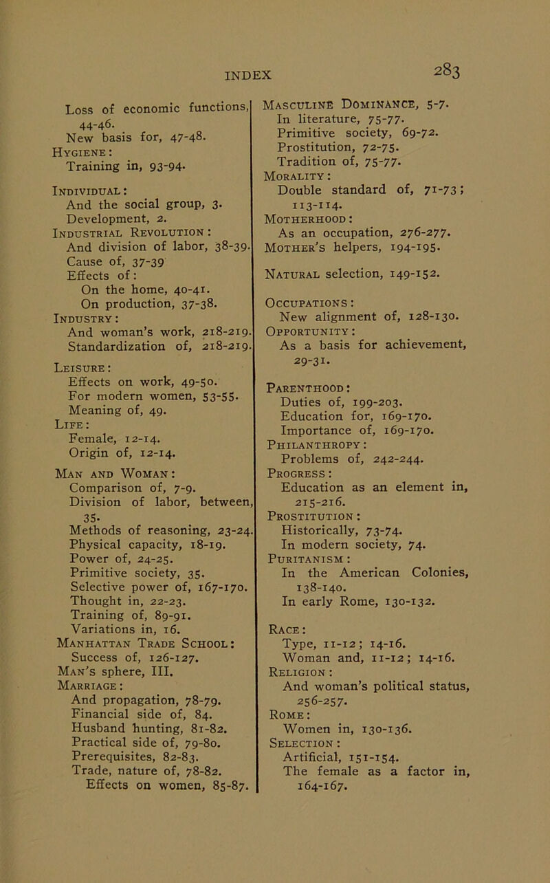 Loss of economic functions, 44-46. New basis for, 47-48- Hygiene : Training in, 93-94- Individual : And the social group, 3. Development, 2. Industrial Revolution : And division of labor, 38-39- Cause of, 37-39 Effects of: On the home, 40-41. On production, 37-38. Industry: And woman’s work, 218-219. Standardization of, 218-219. Leisure : Effects on work, 49-50. For modern women, 53-55- Meaning of, 49. Life : Female, 12-14. Origin of, 12-14. Man and Woman : Comparison of, 7-9. Division of labor, between, 35- Methods of reasoning, 23-24. Physical capacity, 18-19. Power of, 24-25. Primitive society, 35. Selective power of, 167-170. Thought in, 22-23. Training of, 89-91. Variations in, 16. Manhattan Trade School: Success of, 126-127. Man’s sphere, III. Marriage : And propagation, 78-79. Financial side of, 84. Husband hunting, 81-82. Practical side of, 79-80. Prerequisites, 82-83. Trade, nature of, 78-82. Effects on women, 85-87. Masculine Dominance, 5-7- In literature, 75-77. Primitive society, 69-72. Prostitution, 72-75. Tradition of, 75-77. Morality : Double standard of, 71-73; II3-H4- Motherhood : As an occupation, 276-277. Mother's helpers, 194-195. Natural selection, 149-152. Occupations : New alignment of, 128-130. Opportunity : As a basis for achievement, 29-31. Parenthood : Duties of, 199-203. Education for, 169-170. Importance of, 169-170. Philanthropy : Problems of, 242-244. Progress: Education as an element in, 215-216. Prostitution : Historically, 73-74. In modern society, 74. Puritanism : In the American Colonies, 138-140. In early Rome, 130-132. Race : Type, 11-12; 14-16. Woman and, 11-12; 14-16. Religion : And woman’s political status, 256-257. Rome : Women in, 130-136. Selection : Artificial, 151-154. The female as a factor in, 164-167.