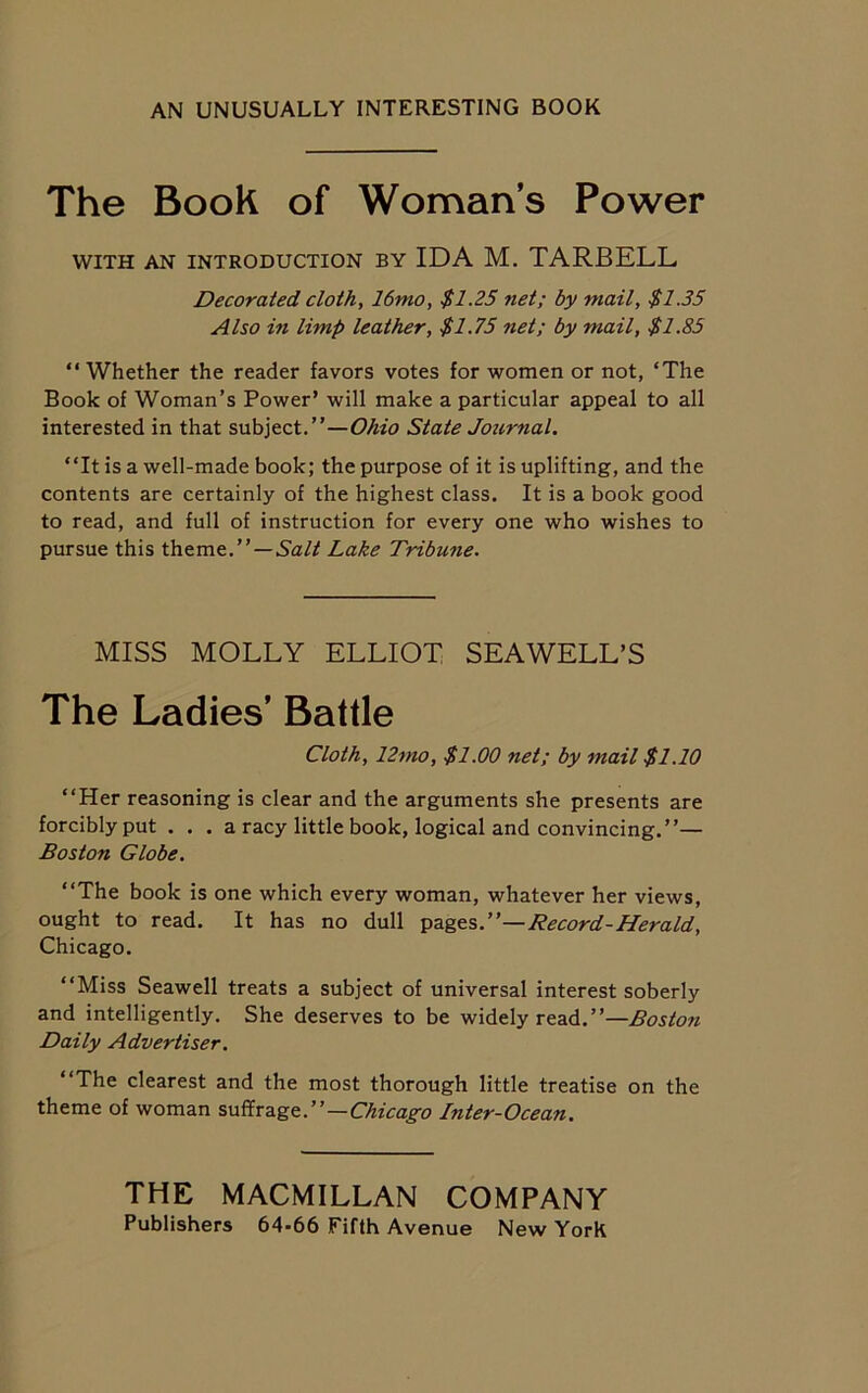 AN UNUSUALLY INTERESTING BOOK The Book of Woman’s Power WITH AN INTRODUCTION BY IDA M. TARBELL Decorated cloth, 16mo, $1.25 net; by mail, $1.35 Also in limp leather, $1.75 net; by mail, $1.85 “ Whether the reader favors votes for women or not, ‘The Book of Woman’s Power’ will make a particular appeal to all interested in that subject.”—Ohio State Journal. ‘‘It is a well-made book; the purpose of it is uplifting, and the contents are certainly of the highest class. It is a book good to read, and full of instruction for every one who wishes to pursue this theme.”—Salt Lake Tribune. MISS MOLLY ELLIOT SEAWELL’S The Ladies’ Battle Cloth, 12mo, $1.00 net; by mail $1.10 ‘‘Her reasoning is clear and the arguments she presents are forcibly put . . . a racy little book, logical and convincing.”— Boston Globe. ‘‘The book is one which every woman, whatever her views, ought to read. It has no dull pages .—Record-Heraid, Chicago. ‘‘Miss Seawell treats a subject of universal interest soberly and intelligently. She deserves to be widely read.”—Boston Daily Advertiser. ‘‘The clearest and the most thorough little treatise on the theme of woman suffrage.”—Chicago Inter-Ocean. THE MACMILLAN COMPANY