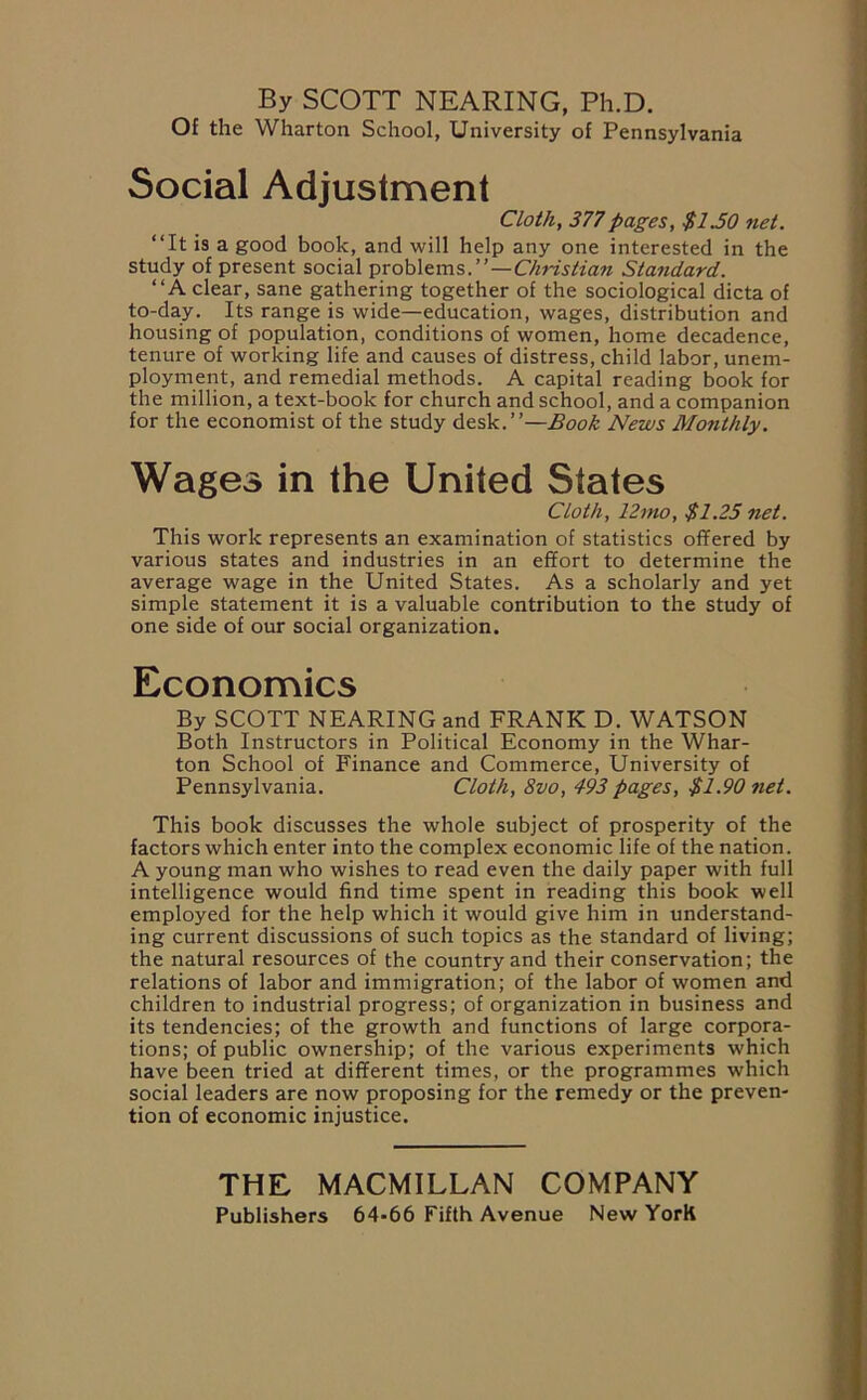 By SCOTT NEARING, Ph.D. Of the Wharton School, University of Pennsylvania Social Adjustment Cloth, 377pages, $1.50 net. “It is a good book, and will help any one interested in the study of present social problems.”—Christian Standard. “A clear, sane gathering together of the sociological dicta of to-day. Its range is wide—education, wages, distribution and housing of population, conditions of women, home decadence, tenure of working life and causes of distress, child labor, unem- ployment, and remedial methods. A capital reading book for the million, a text-book for church and school, and a companion for the economist of the study desk.”—Book News Monthly. Wages in the United States Cloth, 12mo, $1.25 net. This work represents an examination of statistics offered by various states and industries in an effort to determine the average wage in the United States. As a scholarly and yet simple statement it is a valuable contribution to the study of one side of our social organization. Economics By SCOTT NEARING and FRANK D. WATSON Both Instructors in Political Economy in the Whar- ton School of Finance and Commerce, University of Pennsylvania. Cloth, 8vo, 493 pages, $1.90 net. This book discusses the whole subject of prosperity of the factors which enter into the complex economic life of the nation. A young man who wishes to read even the daily paper with full intelligence would find time spent in reading this book well employed for the help which it would give him in understand- ing current discussions of such topics as the standard of living; the natural resources of the country and their conservation; the relations of labor and immigration; of the labor of women and children to industrial progress; of organization in business and its tendencies; of the growth and functions of large corpora- tions; of public ownership; of the various experiments which have been tried at different times, or the programmes which social leaders are now proposing for the remedy or the preven- tion of economic injustice. THE MACMILLAN COMPANY