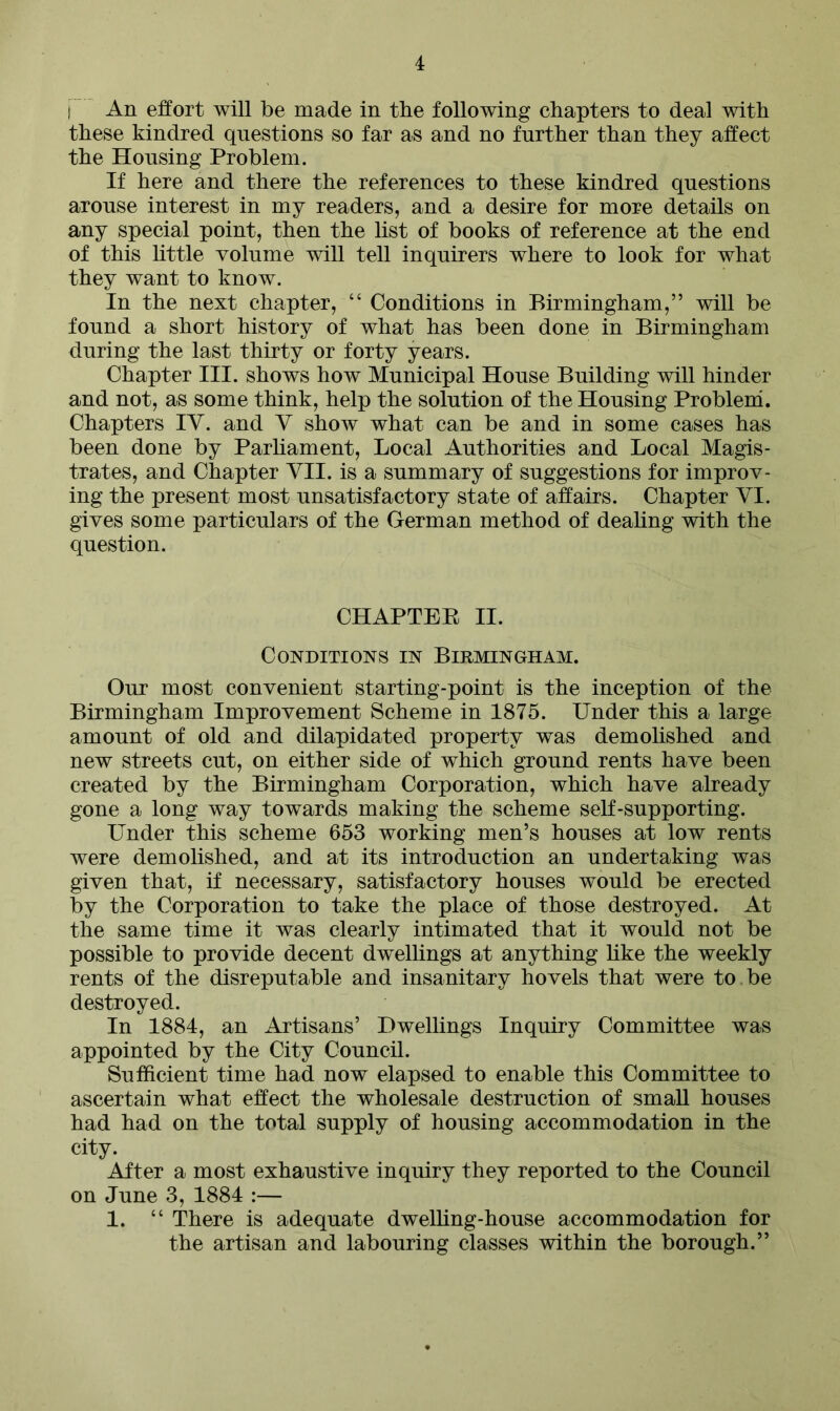 j An effort will be made in the following chapters to deal with these kindred questions so far as and no further than they affect the Housing Problem. If here and there the references to these kindred questions arouse interest in my readers, and a desire for more details on any special point, then the list of books of reference at the end of this little volume will tell inquirers where to look for what they want to know. In the next chapter, “ Conditions in Birmingham,” will be found a short history of what has been done in Birmingham during the last thirty or forty years. Chapter III. shows how Municipal House Building will hinder and not, as some think, help the solution of the Housing Problem. Chapters IY. and V show what can be and in some cases has been done by Parliament, Local Authorities and Local Magis- trates, and Chapter VII. is a summary of suggestions for improv- ing the present most unsatisfactory state of affairs. Chapter YI. gives some particulars of the German method of dealing with the question. CHAPTEE II. Conditions in Birmingham. Our most convenient starting-point is the inception of the Birmingham Improvement Scheme in 1875. Under this a large amount of old and dilapidated property was demolished and new streets cut, on either side of which ground rents have been created by the Birmingham Corporation, which have already gone a long way towards making the scheme self-supporting. Under this scheme 653 working men’s houses at low rents were demolished, and at its introduction an undertaking was given that, if necessary, satisfactory houses would be erected by the Corporation to take the place of those destroyed. At the same time it was clearly intimated that it would not be possible to provide decent dwellings at anything like the weekly rents of the disreputable and insanitary hovels that were to be destroyed. In 1884, an Artisans’ Dwellings Inquiry Committee was appointed by the City Council. Sufficient time had now elapsed to enable this Committee to ascertain what effect the wholesale destruction of small houses had had on the total supply of housing accommodation in the city. After a most exhaustive inquiry they reported to the Council on June 3, 1884 :— 1. “ There is adequate dwelling-house accommodation for the artisan and labouring classes within the borough.”