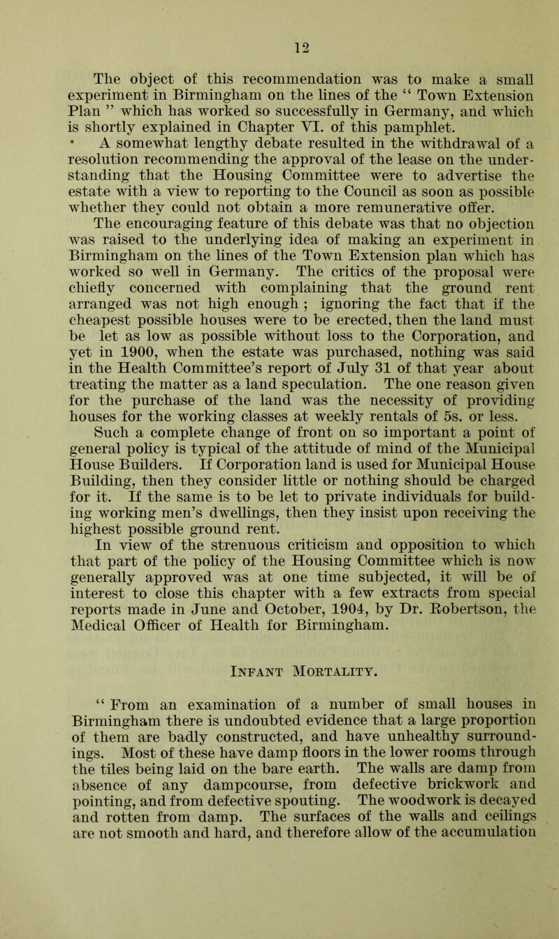 The object of this recommendation was to make a small experiment in Birmingham on the lines of the “ Town Extension Plan ” which has worked so successfully in Germany, and which is shortly explained in Chapter VI. of this pamphlet. • A somewhat lengthy debate resulted in the withdrawal of a resolution recommending the approval of the lease on the under- standing that the Housing Committee were to advertise the estate with a view to reporting to the Council as soon as possible whether they could not obtain a more remunerative offer. The encouraging feature of this debate was that no objection was raised to the underlying idea of making an experiment in Birmingham on the lines of the Town Extension plan which has worked so well in Germany. The critics of the proposal were chiefly concerned with complaining that the ground rent arranged was not high enough ; ignoring the fact that if the cheapest possible houses were to be erected, then the land must be let as low as possible without loss to the Corporation, and yet in 1900, when the estate was purchased, nothing was said in the Health Committee’s report of July 31 of that year about treating the matter as a land speculation. The one reason given for the purchase of the land was the necessity of providing houses for the working classes at weekly rentals of 5s. or less. Such a complete change of front on so important a point of general policy is typical of the attitude of mind of the Municipal House Builders. If Corporation land is used for Municipal House Building, then they consider little or nothing should be charged for it. If the same is to be let to private individuals for build- ing working men’s dwellings, then they insist upon receiving the highest possible ground rent. In view of the strenuous criticism and opposition to which that part of the policy of the Housing Committee which is now generally approved was at one time subjected, it will be of interest to close this chapter with a few extracts from special reports made in June and October, 1904, by Dr. Robertson, the Medical Officer of Health for Birmingham. Infant Mortality. “ From an examination of a number of small houses in Birmingham there is undoubted evidence that a large proportion of them are badly constructed, and have unhealthy surround- ings. Most of these have damp floors in the lower rooms through the tiles being laid on the bare earth. The walls are damp from absence of any dampcourse, from defective brickwork and pointing, and from defective spouting. The woodwork is decayed and rotten from damp. The surfaces of the walls and ceilings are not smooth and hard, and therefore allow of the accumulation