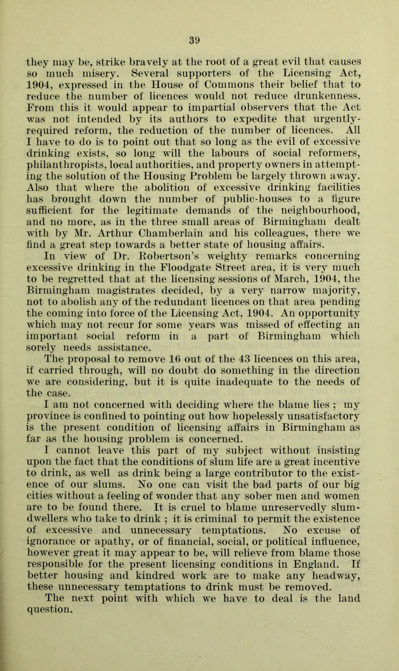 they may be, strike bravely at the root of a great evil that causes so much misery. Several supporters of the Licensing Act, 1904, expressed in the House of Commons their belief that to reduce the number of licences would not reduce drunkenness. From this it would appear to impartial observers that the Act was not intended by its authors to expedite that urgently - required reform, the reduction of the number of licences. All I have to do is to point out that so long as the evil of excessive drinking exists, so long will the labours of social reformers, philanthropists, local authorities, and property owners in attempt- ing the solution of the Housing Problem be largely thrown away. Also that where the abolition of excessive drinking facilities has brought down the number of public-houses to a figure sufficient for the legitimate demands of the neighbourhood, and no more, as in the three small areas of Birmingham dealt with by Mr. Arthur Chamberlain and his colleagues, there we find a great step towards a better state of housing affairs. In view of Dr. Kobertson’s weighty remarks concerning excessive drinking in the Floodgate Street area, it is very much to be regretted that at the licensing sessions of March, 1904, the Birmingham magistrates decided, by a very narrow majority, not to abolish any of the redundant licences on that area pending the coming into force of the Licensing Act, 1904. An opportunity which may not recur for some years was missed of effecting an important social reform in a part of Birmingham which sorely needs assistance. The proposal to remove 16 out of the 43 licences on this area, if carried through, will no doubt do something in the direction we are considering, but it is quite inadequate to the needs of the case. I am not concerned with deciding where the blame lies ; my province is confined to pointing out how hopelessly unsatisfactory is the present condition of licensing affairs in Birmingham as far as the housing problem is concerned. I cannot leave this part of my subject without insisting upon the fact that the conditions of slum life are a great incentive to drink, as well as drink being a large contributor to the exist- ence of our slums. No one can visit the bad parts of our big cities without a feeling of wonder that any sober men and women are to be found there. It is cruel to blame unreservedly slum- dwellers who take to drink ; it is criminal to permit the existence of excessive and unnecessary temptations. No excuse of ignorance or apathy, or of financial, social, or political influence, however great it may appear to be, will relieve from blame those responsible for the present licensing conditions in England. If better housing and kindred work are to make any headway, these unnecessary temptations to drink must be removed. The next point with which we have to deal is the land question.