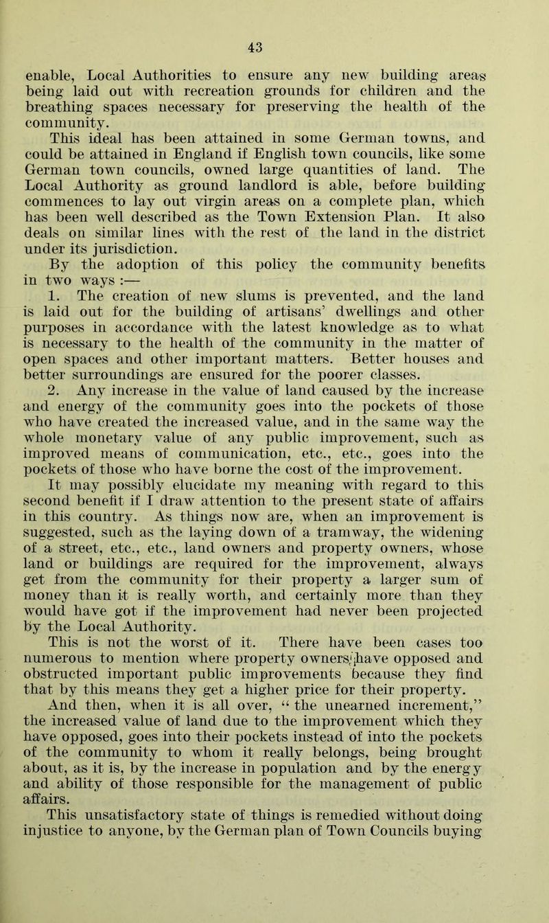 enable, Local Authorities to ensure any new building areas being laid out with recreation grounds for children and the breathing spaces necessary for preserving the health of the community. This ideal has been attained in some German towns, and could be attained in England if English town councils, like some German town councils, owned large quantities of land. The Local Authority as ground landlord is able, before building commences to lay out virgin areas on a complete plan, which has been well described as the Town Extension Plan. It also deals on similar lines with the rest of the land in the district under its jurisdiction. By the adoption of this policy the community benefits in two ways :— 1. The creation of new slums is prevented, and the land is laid out for the building of artisans’ dwellings and other purposes in accordance with the latest knowledge as to what is necessary to the health of the community in the matter of open spaces and other important matters. Better houses and better surroundings are ensured for the poorer classes. 2. Any increase in the value of land caused by the increase and energy of the community goes into the pockets of those who have created the increased value, and in the same way the whole monetary value of any public improvement, such as improved means of communication, etc., etc., goes into the pockets of those who have borne the cost of the improvement. It may possibly elucidate my meaning with regard to this second benefit if I draw attention to the present state of affairs in this country. As things now are, when an improvement is suggested, such as the laying down of a tramway, the widening of a street, etc., etc., land owners and property owners, whose land or buildings are required for the improvement, always get from the community for their property a larger sum of money than it is really worth, and certainly more than they would have got if the improvement had never been projected by the Local Authority. This is not the worst of it. There have been cases too numerous to mention where property owners/jhave opposed and obstructed important public improvements because they find that by this means they get a higher price for their property. And then, when it is all over, “ the unearned increment,” the increased value of land due to the improvement which they have opposed, goes into their pockets instead of into the pockets of the community to whom it really belongs, being brought about, as it is, by the increase in population and by the energy and ability of those responsible for the management of public affairs. This unsatisfactory state of things is remedied without doing injustice to anyone, by the German plan of Town Councils buying