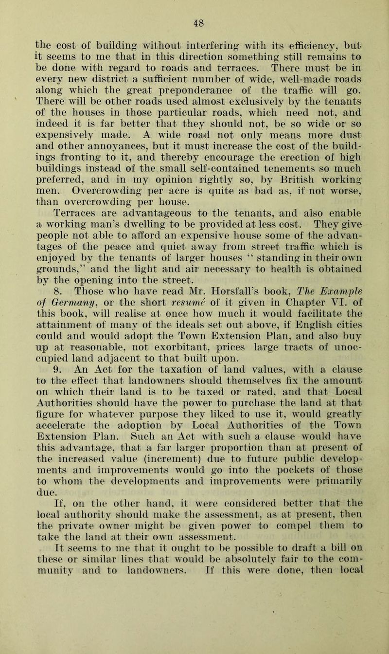 the cost of building without interfering with its efficiency, but it seems to me that in this direction something still remains to be done with regard to roads and terraces. There must be in every new district a sufficient number of wide, well-made roads along which the great preponderance of the traffic will go. There will be other roads used almost exclusively by the tenants of the houses in those particular roads, which need not, and indeed it is far better that they should not, be so wide or so expensively made. A wide road not only means more dust and other annoyances, but it must increase the cost of the build- ings fronting to it, and thereby encourage the erection of high buildings instead of the small self-contained tenements so much preferred, and in my opinion rightly so, by British working men. Overcrowding per acre is quite as bad as, if not worse, than overcrowding per house. Terraces are advantageous to the tenants, and also enable a working man’s dwelling to be provided at less cost. They give people not able to afford an expensive house some of the advan- tages of the peace and quiet away from street traffic which is enjoyed by the tenants of larger houses “ standing in their own grounds,” and the light and air necessary to health is obtained by the opening into the street. 8. Those who have read Mr. Horsfall’s book, The Example of Germany, or the short resume of it given in Chapter VI. of this book, will realise at once how much it would facilitate the attainment of many of the ideals set out above, if English cities could and would adopt the Town Extension Plan, and also buy up at reasonable, not exorbitant, prices large tracts of unoc- cupied land adjacent to that built upon. 9. An Act for the taxation of land values, with a clause to the effect that landowners should themselves fix the amount on which their land is to be taxed or rated, and that Local Authorities should have the power to purchase the land at that figure for whatever purpose they liked to use it, would greatly accelerate the adoption by Local Authorities of the Town Extension Plan. Such an Act with such a clause would have this advantage, that a far larger proportion than at present of the increased value (increment) due to future public develop- ments and improvements would go into the pockets of those to whom the developments and improvements were primarily due. If, on the other hand, it were considered better that the local authority should make the assessment, as at present, then the private owner might be given power to compel them to take the land at their own assessment. It seems to me that it ought to be possible to draft a bill on these or similar lines that would be absolutely fair to the com- munity and to landowners. If this were done, then local
