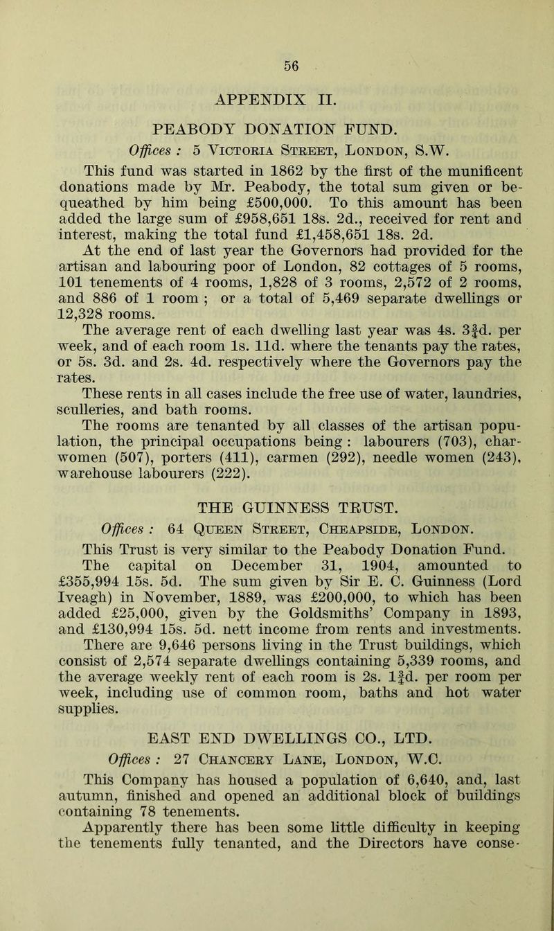APPENDIX II. PEABODY DONATION FUND. Offices : 5 Victoria Street, London, S.W. This fund was started in 1862 by the first of the munificent donations made by Mr. Peabody, the total sum given or be- queathed by him being £500,000. To this amount has been added the large sum of £958,651 18s. 2d., received for rent and interest, making the total fund £1,458,651 18s. 2d. At the end of last year the Governors had provided for the artisan and labouring poor of London, 82 cottages of 5 rooms, 101 tenements of 4 rooms, 1,828 of 3 rooms, 2,572 of 2 rooms, and 886 of 1 room ; or a total of 5,469 separate dwellings or 12,328 rooms. The average rent of each dwelling last year was 4s. 3fd. per week, and of each room Is. lid. where the tenants pay the rates, or 5s. 3d. and 2s. 4d. respectively where the Governors pay the rates. These rents in all cases include the free use of water, laundries, sculleries, and bath rooms. The rooms are tenanted by all classes of the artisan popu- lation, the principal occupations being : labourers (703), char- women (507), porters (411), carmen (292), needle women (243), warehouse labourers (222). THE GUINNESS TRUST. Offices : 64 Queen Street, Cheapside, London. This Trust is very similar to the Peabody Donation Fund. The capital on December 31, 1904, amounted to £355,994 15s. 5d. The sum given by Sir E. C. Guinness (Lord Iveagh) in November, 1889, was £200,000, to which has been added £25,000, given by the Goldsmiths’ Company in 1893, and £130,994 15s. 5d. nett income from rents and investments. There are 9,646 persons living in the Trust buildings, which consist of 2,574 separate dwellings containing 5,339 rooms, and the average weekly rent of each room is 2s. lfd. per room per week, including use of common room, baths and hot water supplies. EAST END DWELLINGS CO., LTD. Offices : 27 Chancery Lane, London, W.C. This Company has housed a population of 6,640, and, last autumn, finished and opened an additional block of buildings containing 78 tenements. Apparently there has been some little difficulty in keeping the tenements fully tenanted, and the Directors have conse-