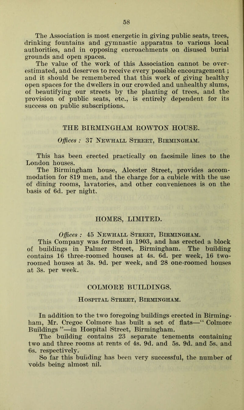 The Association is most energetic in giving public seats, trees, drinking fountains and gymnastic apparatus to various local authorities, and in opposing encroachments on disused burial grounds and open spaces. The value of the work of this Association cannot be over- estimated, and deserves to receive every possible encouragement; and it should be remembered that this work of giving healthy open spaces for the dwellers in our crowded and unhealthy slums, of beautifying our streets by the planting of trees, and the provision of public seats, etc., is entirely dependent for its success on public subscriptions. THE BIRMINGH AM ROWTON HOUSE. Offices : 37 Newhall Street, Birmingham. This has been erected practically on facsimile lines to the London houses. The Birmingham house, Alcester Street, provides accom- modation for 819 men, and the charge for a cubicle with the use of dining rooms, lavatories, and other conveniences is on the basis of 6d. per night. HOMES, LIMITED. Offices : 45 Newhall Street, Birmingham. This Company was formed in 1903, and has erected a block of buildings in Palmer Street, Birmingham. The building contains 16 three-roomed houses at 4s. 6d. per week, 16 two- roomed houses at 3s. 9d. per week, and 28 one-roomed houses at 3s. per week. COLMORE BUILDINGS. Hospital Street, Birmingham. In addition to the two foregoing buildings erected in Birming- ham, Mr. Cregoe Colmore has built a set of flats—“ Colmore Buildings ”—in Hospital Street, Birmingham. The building contains 23 separate tenements containing two and three rooms at rents of 4s. 9d. and 5s. 9d. and 5s. and 6s. respectively. So far this building has been very successful, the number of voids being almost nil.