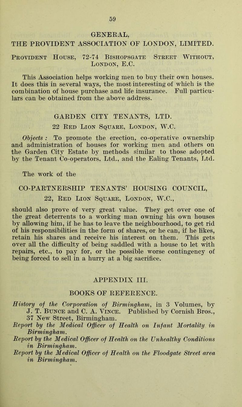 GENERAL, THE PROVIDENT ASSOCIATION OF LONDON, LIMITED. Provident House, 72-74 Bishopsgate Street Without, London, E.C. This Association helps working men to buy their own houses. It does this in several ways, the most interesting of which is the combination of house purchase and life insurance. Full particu- lars can be obtained from the above address. GARDEN CITY TENANTS, LTD. 22 Red Lion Square, London, W.C. Objects : To promote the erection, co-operative ownership and administration of houses for working men and others on the Garden City Estate by methods similar to those adopted by the Tenant Co-operators, Ltd., and the Ealing Tenants, Ltd. The work of the CO-PARTNERSHIP TENANTS’ HOUSING COUNCIL, 22, Red Lion Square, London, W.C., should also prove of very great value. They get over one of the great deterrents to a working man owning his own houses by allowing him, if he has to leave the neighbourhood, to get rid of his responsibilities in the form of shares, or he can, if he likes, retain his shares and receive his interest on them. This gets over all the difficulty of being saddled with a house to let with repairs, etc., to pay for, or the possible worse contingency of being forced to sell in a hurry at a big sacrifice. APPENDIX III. BOOKS OF REFERENCE. History of the Corporation of Birmingham, in 3 Volumes, by J. T. Bunce and C. A. Vince. Published by Cornish Bros., 37 New Street, Birmingham. Report by the Medical Officer of Health on Infant Mortality in Birmingham. Report by the Medical Officer of Health on the Unhealthy Conditions in Birmingham. Report by the Medical Officer of Health on the Floodgate Street area in Birmingham.