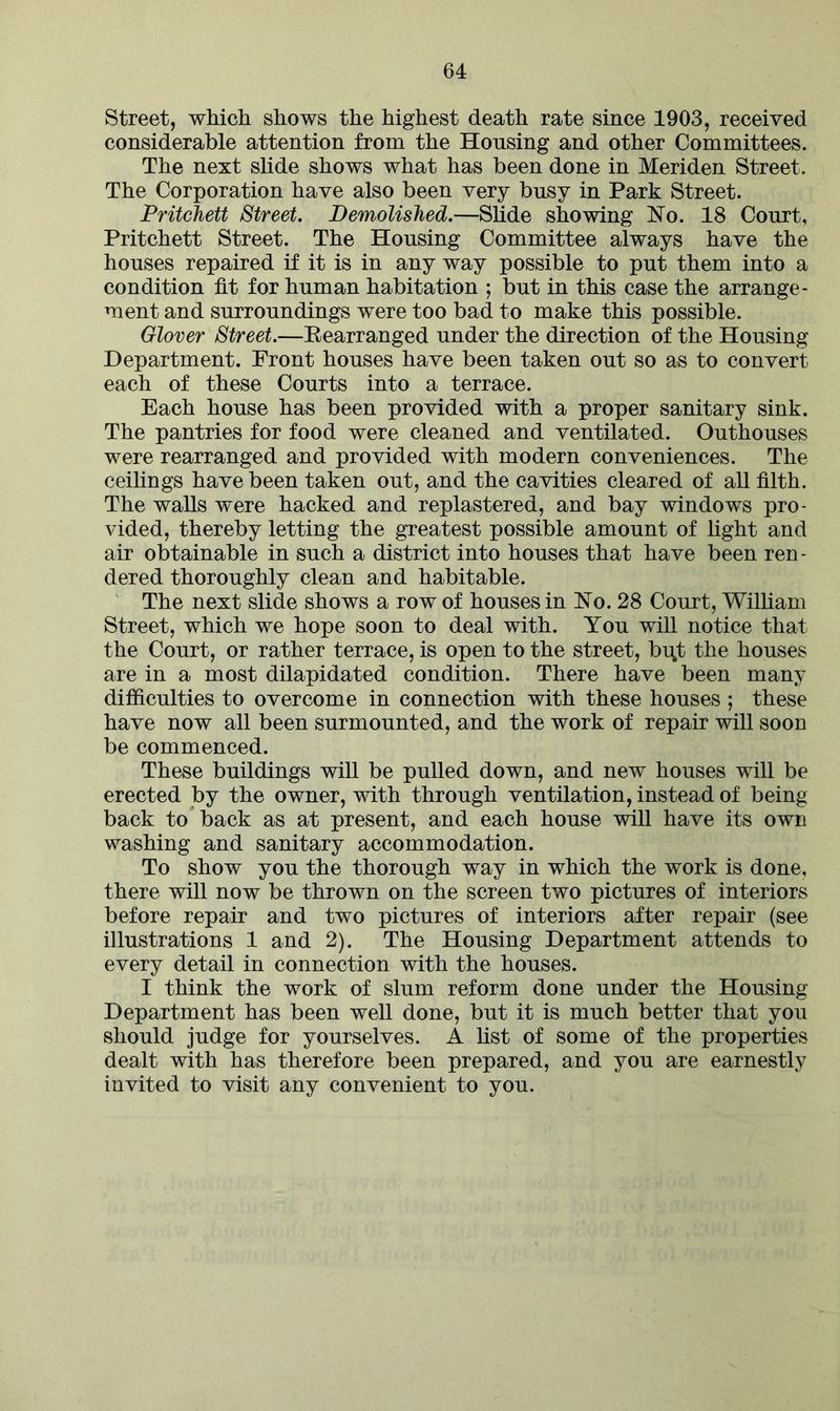 Street, which shows the highest death rate since 1903, received considerable attention from the Housing and other Committees. The next slide shows what has been done in Meriden Street. The Corporation have also been very busy in Park Street. Pritchett Street. Demolished.—Slide showing hTo. 18 Court, Pritchett Street. The Housing Committee always have the houses repaired if it is in any way possible to put them into a condition fit for human habitation ; but in this case the arrange- ment and surroundings were too bad to make this possible. Glover Street.—Rearranged under the direction of the Housing Department. Front houses have been taken out so as to convert each of these Courts into a terrace. Each house has been provided with a proper sanitary sink. The pantries for food were cleaned and ventilated. Outhouses were rearranged and provided with modern conveniences. The ceilings have been taken out, and the cavities cleared of all filth. The walls were hacked and replastered, and bay windows pro- vided, thereby letting the greatest possible amount of light and air obtainable in such a district into houses that have been ren- dered thoroughly clean and habitable. The next slide shows a row of houses in FTo. 28 Court, William Street, which we hope soon to deal with. You will notice that the Court, or rather terrace, is open to the street, bu.t the houses are in a most dilapidated condition. There have been many difficulties to overcome in connection with these houses ; these have now all been surmounted, and the work of repair will soon be commenced. These buildings will be pulled down, and new houses will be erected by the owner, with through ventilation, instead of being back to back as at present, and each house will have its own washing and sanitary accommodation. To show you the thorough way in which the work is done, there will now be thrown on the screen two pictures of interiors before repair and two pictures of interiors after repair (see illustrations 1 and 2). The Housing Department attends to every detail in connection with the houses. I think the work of slum reform done under the Housing Department has been well done, but it is much better that you should judge for yourselves. A list of some of the properties dealt with has therefore been prepared, and you are earnestly invited to visit any convenient to you.